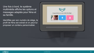 conﬁden'al	
   34	
  
Une fois à bord, le système
multimédia affiche les options et
messages adaptés pour Nina et
sa famille.
Identifiée par son numéro de siège, le
profil de Nina est extrait et on peut lui
proposer un contenu personnalisé.
 