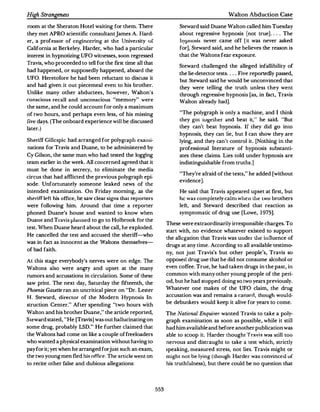 High Strangeness                                                                               Walton Abduction Case

room at the Sheraton Hotel waiting for them. There                       Steward said Duane Walton called him Tuesday
 they met APRO scientific consultant james A. Hard­                      about regressive hypnosis (not true] . ... The
er, a professor of engineering at the University of                      hypuusis never came off [it was never asked
California at Berkeley. Harder, who had a particular                     for], Steward said, and he believes the reason is
interest in hypnotizing UFO witnesses, soon regressed                    that the Waltons fear exposure.
Travis, who proceeded to tell for the first time all that
                                                                         Steward challenged the alleged infallibility of
had happened, or supposedly happened, aboard the
                                                                         the lie-detector tests. . ..Five reportedly passed,
 UFO. Heretofore he had been reluctant to discuss it
                                                                         but Steward said he would be unconvinced that
and had given it out piecemeal even to his brother.                      they were telling the truth unless they went
 Unlike many other abductees, however, Walton's                          through regressive hypnosis [as, in fact, Travis
conscious recall and unconscious "memory " were                          Walton already had].
the same, and he could account for only a maximum
of two hours, and perhaps even less, of his missing                       "The polygraph is only a machine, and I think
                                                                                                          .
 five days. (The onboard experience will be discussed                    they go t tug� titer and beat it, . he said. "But
later.)                                                                  they can't beat hypnosis. If they did go into
                                                                         hypnosis, they can lie, but I can show they are
Sherif f Gillespie had arranged for polygraph exami­                     lying, and they can't control it. [ Nothing in the
nations for Travis and Duane, to be administered by                      professional literature of hypnosis substanti­
Cy Gilson, the same man who had tested the logging                       ates these claims. Lies told under hypnosis are
team earlier in the week.All concerned agreed that it                    indistinguishable from truths. ]
must be done in secrecy, to eliminate the media
                                                                         "They're afraid of the tests," he added [without
circus that had affiicted the previous polygraph epi­
                                                                         evidence].
sode. Unfortunately someone leaked news of the
intended examination. On Friday morning, as the                          He said that Travis appeared upset at first, but
she:rifflf"ft his office, he saw clear signs that reporters               he was completely calm when Lh� Lwo brothers
were following him. Around that time a reporter                          left, and Steward described that reaction as
phoned Duane's house and wanted to know when                             symptomatic of drug use (Lowe, 1975].
Duane and Travis planned to go to Holbrook for the
                                                                    These were extraordinarily irresponsible charges.To
test. When Duane heard about the call, he exploded.
                                                                    start with, no evidence whatever existed to support
He cancelled the test and accused the sheriff-who
                                                                    the allegation that Travis was under the influence of
was in fact as innocent as the Waltons themselves­
                                                                    drugs at any time. According to all available testimo­
of bad faith.
                                                                    ny, not just Travis's but other people's, Travis so
At this stage everybody's nerves were on edge. The                  opposeddrug use that he did not consume alcohol or
Waltons also were angry and upset at the many                       even coffee.True, he had taken drugs in the past, in
rumors and accusations in circulation.Some of these                 common with many other young people of the peri­
saw print. The next day, Saturday the fifteenth, the                od, but he had stopped doing so two years previously.
Phoenix GazetU ran an uncritical piece on "Dr. Lester               Whatever one makes of the UFO claim, the drug
H. Steward, director of the Modern Hypnosis In­
                                                                    accusation was and remains a c:anarrl, though would­
struction Center. " After spending "two hours with                  be debunkers would keep it alive for years to come.
Walton and his brother Duane," the article reported,                The National Enquirer wanted Travis to take a poly­
Steward stated, "He [Travis] was out hallucinating on               graph examination as soon as possible, while it still
some drug, probably LSD." He further claimed that                   had him available and before another publication was
the Waltons had come on like a couple of freeloaders                able to scoop it. Harder thought Travis wo:�s still too
who wanted a physical examination without having to                 nervous and distraught to take a test which, strictly
pay for it; yet when he arranged for just such an exam,             speaking, measured stress, not lies. Travis might or
the two young men fled his office. The article went on              might not be lying {though Harder was convinced of
to recite other false and dubious allegations:                      his truthfulness), but there could be no question that




                                                              553
 