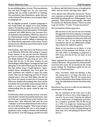 Walton Abduction Case                                                                                High Strangeness

he was exhibiting plenty of stress. Three psychiatrists          in collusion with this friend of yours to burglarize the
who had been brought into the case concurred,                    office, steal the checks, and forge them, right?"
insisting that any results would have no meaning.
                                                                 A few minutes later McCarthy announced, "Travis,
One psychiatrist,Jean Rosenbaum, spoke with par­
                                                                 your responses are deceptive," and declared that he
ticular authority here; he was a court-accepted expert
                                                                 had failed the polygraph test. Flabbergasted, Travis
on polygraph use.
                                                                 protested, "There must be some mistake." He asked
                                                                 for another test.McCarthy refused."There's no need
But the Enquirer persisted. A positive polygraph re­
                                                                 to go any further," he said. "I've got my answers. "
sult would bolster the impact of its stoi)·; besides,
reporter Paul jenkins argued, the results would not              He concluded his official report thus:
be released without Travis's permission.Travis finally
                                                                      His reactions on the control test were normal.
consented, and APRO director jim Lorenzen (Cor­
                                                                      He appeared to be lucid,and prior to testing he
al's husband) contactedjohn].McCarthy,director of
                                                                      stated that he understood each of the questions
the Phoenix-based Arizona Polygraph Laboratory.
                                                                      to be asked and that he would answer each with
McCarthy said he would be willing to administer the
                                                                      a "Yes " or "No." It was obvious during the
test.When Harder expressed concern about Travis's
                                                                      examination that he was deliberately attempt­
emotional state, McCarthy assured him that he would
                                                                      ing to distort his respiration pattern.
take it into account.
                                                                      Based on his reactions on all charts, it is the
Unfortunately,when they met in the Waltons;s room                     opinion of this examiner that Walton, in con­
at the Sheraton, McCarthy did nothing to reassure                     cert with others, is attempting to perpetrate a
Travis. Instead, in the pre-trial interview McCarthy                  UFO hoax, and that he has not been on any
got Travis to admit to two episodes about which he                    spacecraft.
was deeply ashamed: his past drug use and a 1971
                                                                 Duane expressed his enormous displeasure with the
scrape with the: la.w. In the latter instance he and
                                                                 results to McCarthy.The psychiatrists reiterated their
Charles Rogers (Mike Rogers's younger brother) had
                                                                 conviction that under the circumstances the results
pled guilty to the theft of blank payroll checks which
                                                                 meant nothing. Dr. Rosenbaum spoke for his col­
they had cashed using a forged signature. Appre­
                                                                 leagues in a formal statement:
hended almost immediately, they were given two
years' probation and ordered to repay the stolen                      [O]ur conclusion, which was absolute, is that
money. That was the beginning and end of Travis's                     this young man is not lying, that there is no
criminal history. Not even Sank Flake, who did not                    collusion involved. The full test results show
like Travis and openly accused him of hoaxing the                     that he really believes these things,that he is not
UFO story, deemed this anything other than a youth­                   lying. He really believes that he was abducted by
ful mistake,but it was deeply embarrassing to have to                 a UFO.
admit to it, and Travis talked about it only on the
                                                                 Rosenbaum then went on to offer his own distinctive
understanding that the matter would be kept con­
                                                                 interpretation of the episode:
fidential.
                                                                      But my evaluation of the boy's story is that,
Yet McCarthy,whose occasionally sarcastic and some­                   although he believes this is what happened, it
times abrasive remarks betrayed his skepticism, went                  was all in his own mind. I feel that he suffered
out of his way to remind Travis of the incident a few                 from a combination of imagination and amne­
minutes later. After McCarthy had used the word                       sia, a transitory psychosis-that he did not go
"collusion " and Travis admitted that he did not know                 on a UFO, but simply was wandering around
the word,McCanhy snapped, "That means acting in                       during the period of his disappearance.But I'm
concert with somebody else, one or more people to                     unable to account for five witnesses having the
perpetrate a hoax,acting in collusion with somebody                   same basic story and passing lie-detector tests
else, you know, to set this thing up.Just like you acted              about it.




                                                           554
 