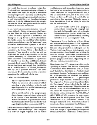 High Strangeness                                                                          Walton Abduction Case

Nor would Rosenbaum's hypothesis explain how                   would almost certainly know of the hoax; some specu­
Travis could have maintained relative good health,or           lated that he had hidden in her Bear Springs cabin.So
even stayed alive, over five nights of well-below­             Pfeifer asked her if she had participated in a hoax, if
freezing temperatures---<especially considering that           she had concealed Travis, and if she knew where
the clothes he was wearing were manifestly not suited          Travis was between November        5 and   10. She an­
to such bitter cold. Moreover, formal psychological            swered no to these questions. Pfeifer also wanted to
testing of Travis by APRO-affiliated psychologists             know if she believed Travis was telling the truth.She
Harold Cahn and R. Leo Sprinkle would uncover no               said yes. Pfeifer wrote:
evidence of emotional abnormality.
                                                                    After a very careful analysis of the polygraphs
In any event, it was apparent to just about everybody               produced and comparing the polygraph trac­
except McCarthy that the polygraph test had been a                  ings with the Known Lie pattern, it is the opin­
bad idea. Then the Waltons, Natumal Enquirer, Mc­                   ion of this examiner that Mrs. Mary Kellett has
Carthy, and APRO signed on to another bad idea:                     answered all the questions truthfully according
they agreed to keep the test and its results confiden­              to the best of her knowledge and beliefs.
tiaL Hardly anyone else would hear of the incident
                                                               The controversy. Even in the absence of clear evidence
until eight months later,when the Walton case's most
                                                               of a hoax-as well as in ignorance of the suppressed
intense and persistent critic exposed it to the world.
                                                               McCarthy test-Spaulding continued his assault on
On February 7, 1976, Duane took a polygraph test               the case, telling journalists and ufologists that the
administered by George Pfeifer of Tom Ezell and                Waltons were lying. Persons knowledgeable about
Associates. Travis hoped to be there as well, but              the case sometimes found his logic hard to follow.He
APRO had not made an appointment for him be­                   wrote, for example, "Walton never boarded the UFO.
cause he was having car trouble and it was by no               This fact is supported by the six witnesses and the
means certain that he would be able to negotiate the           [Gilson] polygraph test results." Spaulding did not
160 miles between Snowflake and Phoenix. But as it             elaborate on this curious contention.
happened,Travis made it.He asked if he could take
                                                               Nonetheless other UFO groups were willing to take
the test after Duane was through. Drs. Harold Cahn
                                                               Spaulding at his word. The National Investigations
and R.Leo Sprinkle and APRO directorJim Lorenzen
                                                               Committee on Aerial Phenomena (NICAP) inaccu­
drew up a list of questions, and later Travis added
                                                               rately characterized the incident as a "contactee case,"
some others. Travis wanted the test to cover other
                                                               complained about the "undue excitement and inter­
accusations that had been leveled at him.
                                                               est " it had generated, and remarked that "either a
Pfeifer concluded as follows:                                  hoax has been committed or ... a psychological
                                                               phenomena [sic] is involved." It cited as authority its
     [I]t is the opinion of this examiner that Duane
                                                               "investigator," an Arizona university professor.Later
     Walton has answered all questions truthfully
                                                               the "investigator " acknowledged that he had not
     according to what he believes to be the truth
                                                               done any actual investigating ("Alleged Arizona Ab­
     regarding this incident,and he has not attempt­
                                                               duction," 1976). The Mutual UFO Network (MUFON)
     ed to be deceptive in any area. ...
                                                               also treated the case cautiously, citing both sides of
     After a careful analysis of the polygrams pro­            the dispute without taking sides ("APRO, NICAP,
     duced,there are no areas left unresolved,and it           GSW," 1976). APRO's treatment, the most compre­
     is the opinion of this examiner that Travis               hensive, was the wholly positive one ("The Travis
     Walton has answered all questions in a manner             Walton Case," 1975; Lorenzen and Lorenzen, 1975);
     that he himself is firmly convinced to be truth           though it made much of the Pfeifer tests,it failed to
     regarding the incident commencing 11 -5-75.               mention the failed examination with McCarthy.

Pfeifer also conducted a polygraph examination on              So did the National Enquirer in its December 16, 1975,
Mary Kellett.Those who thought Travis's disappear­             issue, even though its reporters had privately voiced
ance had been staged suspected that his mother                 their disenchantment with the case to the Lorenzens




                                                         555
 