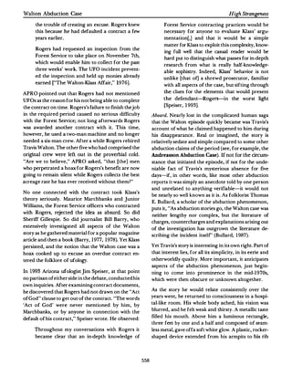 Walton Abduction Case                                                                                  High Stmngeness

       the trouble of creating an excuse.Rogers knew                  Forest Service contracting practices would be
       this because he had defaulted a contract a few                 necessary for anyone to evaluate Klass' argu­
       years earlier.                                                 mentation(,] and that it would be a simple
                                                                      matter for Klass to exploit this complexity, know­
       Rogers had requested an inspection from the
                                                                      ing full well that the casual reader would be
       Forest Service to take place on November 7th,
                                                                      hard put to distinguish what passes for in-depth
       which would enable him to collect for the past
                                                                      research from what is really half-knowledge­
       three weeks' work. The UFO incident prevent­
                                                                      able sophistry. Indeed, Klass' behavior is not
       ed the inspection and held up monies already
                                                                      unlike [that of] a shrewd prosecutor, familiar
       earned ("The Walton-Klass Affair, " 1976].
                                                                      with all aspects of the case, but sifting through

APRO pointed out that Rogers had not mentioned                        the clues for the elements that would present
                                                                      the defendant-Rogers-in the worst light
UFOs as the reason for his not being able to complete
                                                                      [Speiser, 1993].
the contract on time. Rogers's failure to finish thejob
in the required period caused no serious difficulty             Aboard. Nearly lost in the complicated human saga
with the Forest Service; not long afternrards Rogers            that the Walton episode quickly became was Travis's
was awarded another contract with it. This time,                account of what he claimed happened to him during
however,he used a two-man machine and no longer                 his disappearance. Real or imagined, the story is
needed a six-man crew.After a while Rogers rehired              relatively sedate and simple compared to some other
Travis Walton. The other five who had comprised the             abduction claims of the period (see,for example, the
original crew were left out in the proverbial cold.             Andreasson Abduction Case). If no t for the circum­
"Are we to believe," APRO asked, "that (the] men                stance that initiated the episode, if not for the unde­
who perpetrated a hoax for Rogers's benefit are now             niable fact of Travis's mysterious absence for five
going to remain silent while Rogers collects the best           days-if, in other words, like most other abduction
acreage rate he has ever received without them? "               reports it was simply an anecdote told by one person
                                                                and unrelated to anything verifiable--it would not
No one connected with the contract took Klass's
                                                                be nearly so well known as it is. As folklorist Thomas
theory seriously. Maurice Marchbanks and Junior
                                                                E. Bullard, a scholar of the abduction phenomenon,
Williams, the Forest Service officers who contracted
                                                                puts it, "As abduction stories go,the Walton case was
with Rogers, rejected the idea as absurd. So did
                                                                neither lengthy nor complex, but the literature of
Sheriff Gillespie. So did journalist Bill Barry, who
                                                                charges, countercharges and explanations arising out
extensively investigated all aspects of the Walton
                                                                of the investigation has outgrown the literature de­
story as he gathered material for a popular magazine
                                                                scribing the incident itsetr' (Bullard, 1987).
article and then a book (Barry, 1977, 1978). Yet Klass
persisted,and the notion that the Walton case was a             Yet Travis's story is interesting in its own right. Part of
hoax cooked up to excuse an overdue contract en­                that interest lies, for all its simplicity, in its eerie and

tered the folklore of ufology.                                  otherworldly quality.More important, it anticipates
                                                                aspects of the abduction phenomenon,just begin­
In   1993 Arizona ufologist jim Speiser, at that point          ning to come into prominence in the mid-1970s,
no partisan of either side in the debate,conducted his          which were then obscure or unknown altogether.
own inquiries.Arter examining contract documents,
                                                                As the story he would relate consistently over the
he discovered that Rogers had not drawn on the "Act
                                                                years went, he returned to consciousness in a hospi­
of God " clause to get out of the contract."The words
                                                                tal-like room. His whole body ached, his vision was
'Act of God' were never mentioned by him, by
                                                                blurred, and he felt weak and thirsty. A metallic taste
Marchbanks, or by anyone in connection with the
                                                                filled his mouth. Above him a luminous rectangle,
default of his contract, " Speiser wrote. He observed:
                                                                three feet by one and a half and composed of seam­
       Throughout my conversations with Rogers it               less metal, gave offa soft white glow.A plastic, rocker­
       became clear that an in-depth knowledge of               shaped device extended from his armpits to his rib




                                                          558
 