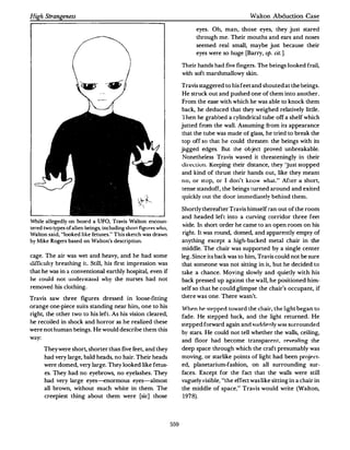 High Strangeness                                                                                    Walton Abduction Case

                                                                             eyes. Oh, man, those eyes, they just stared
                                                                             through me. Their mouths and ears and noses
                                                                             seemed real small, maybe just because their
                                                                             eyes were so huge [Barry, op. cit. ].

                                                                       Their hands had five fingers. T h e beings looked frail,
                                                                       with soft marshmallowy skin.

                                                                       Travis staggered to his feet and shouted at the beings.
                                                                       He struck out and pushed one of them into another.
                                                                       From the ease with which he was able to knock them
                                                                       back, he deduced that they weighed relatively little.
                                                                       Then he grabbed a cylindrical tube off a shelf which
                                                                       jutted from the wall. Assuming from its appearance
                                                                       that the tube was made or glass, he tried to break the
                                                                       top off so that he could threaten the beings with its
                                                                       jagged edges. But the object proved unbreakable.
                                                                       Nonetheless Travis waved it threateningly in their
                                                                       Uireuiun. Keeping their distance, they 'Just stopped
                                                                       and kind of thrust their hands out, like they meant
                                                                       no, or stop, or I don't know what." After a short1
                                                                       tense standoff, the beings turned around and exited
                                                                       quickly out the door immedia te ly behind them.

                                                                       Shortly thereafter Travis himself ran out of the room
                                                                       and headed left into a curving corridor three feet
While allegedly on board a UFO, Travis Walton encoun­
                                                                       wide. In short order he came to an open room on his
tered two types of alien beings, including shorl figurf's who,
Walton said, "h:X>ked like fetuses." This sketch was drawn             right. It was round, domed, and apparently empty of
by Mike Rogers based on Wahon's description.                           anything except a high·backed metal chair in the
                                                                       middle. The chair was supported by a single center
cage. The air was wet and heavy, and he had some                       leg. Since its back was to him, Tra,is could not be sure
uifficulty breathing it. Still, his first impression was               that someone was not sitting in it, but he decided to
that he was in a conventional earthly hospital, even if                take a chance. Moving slowly and quietly with his
he could not understand why the nurses had not                         back pressed up against the wall, he positioned him·
removed his clothing.                                                  self so that he could glimpse the chair's occupant, if

Travis saw three figures dressed in loose-fitting                      there was one. There wasn't.

orange one-piece suits standing near him, one to his
                                                                       When     he <tepped toward the chair, the light began to
right, the other two to his left. As his vision cleared,
                                                                       fade. He stepped back, and the light returned. He
he recoiled in shock and horror as he realized these
                                                                       stepped forward again and surlrl�nly was surrounded
were not human beings. He would describe them this
                                                                       by stars. He could not tell whether the walls, ceiling,
way:
                                                                       and floor had become transparen r , re:vPaling the
       They were short, shorter than five feet, and they               deep space through which the craft presumably was
       had very large, bald heads. no hair. Their heads                moving. or starlike points of light had been project·
       were domed, very large. They looked like fetus·                 ed, planetarium·fashion, on all surrounding sur·
       es. They had no eyebrows, no eyelashes. They                    faces. Except for the fact that the walls were still
       had very large eyes--<:normous eyes-almost                      vaguely visible, "the effect was like sitting in a chair in
       all brown, without much white in them. The                      the middle of space," Travis would write (Wal ton,
       creepiest thing about them were [sic] those                     1978).




                                                                 559
 