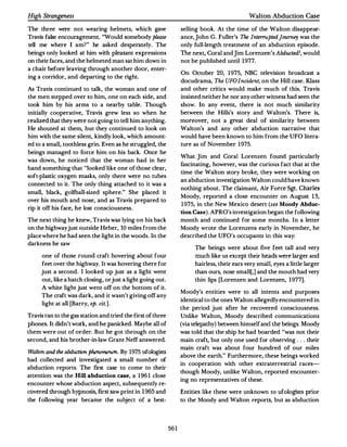 High Strangeness                                                                              Walton Abduction Case

The three were not wearing helmets, which gave                     selling book. At the time of the Walton disappear­
Travis false encouragement."Would somebody please                  ance, John G.Fuller's The Interruptedjourney was the
tell me where I am?" he asked desperately. The                     only full-length treatment of an abduction episode.
beings only looked at him    with pleasant expressions             The next, Coral and Jim Lorenzen's Abducted!, would
on their faces,and the helmeted man sat him down in                not be published until 1977.
a chair before leaving through another door, enter·
                                                                   On October 20, 1975, NBC television broadcast a
ing a corridor, and departing to the right.
                                                                   docudrama,The UFO Incident, on the Hill case.Klass
A.s Travis continued to talk, the woman and one of                 and other critics would make much of this. Travis
the men stepped over to him, one on each side, and                 insisted neither he nor any other witness had seen the
took him by his anns to a nearby table. Though                     show. In any event, there is not much similarity
initially cooperative, Travis grew less so when he                 between the Hills's story and Walton's. There is,
realized that they were not going to tell him anything.            moreover, not a great deal of similarity between
He shouted at them, but they continued to look on                  Walton's and any other abduction narrative that
him with the same silent, kindly look, which amount­               would have been known to him from the UFO litera­
ed to a small, toothless grin.Even as he struggled, the            ture as of November 1975.
beings managed to force him on his back. Once he
                                                                   What Jim and Coral Lorenzen found particularly
was down, he noticed that the woman had in her
                                                                   fascinating, however,was the curious fact that at the
hand something that "looked like one of those clear,
                                                                   time the Walton story broke, they were working on
soft-plastic oxygen masks, only there were no tubes
                                                                   an abduction investigation Walton could have known
connected to it. The only thing attached to it was a
                                                                   nothing about. The claimant, Air Force Sgt. Charles
small, black, golfball-sized sphere." She placed it
                                                                   Moody, reported a close encounter on August 13,
over his mouth and nose, and as Travis prepared to
                                                                   1975, in the New Mexico desert (see Moody Abduc­
rip it off his face, he lost consciousness.
                                                                   tion Case). APRO's investigation began the following
The next thing he knew, Travis was lying on his back               month and continued for some months. In a letter
on the highwayjust outside Heber, 10 miles from the                Moody wrote the Lorenzens early in November, he
place where he had seen the light in the woods. In the             described the UFO's occupants in this way:
darkness he saw
                                                                        The beings were about five feel tall and very
      one of those round craft hovering about four                      much like us except their heads were larger and
     feet over the highway.It was hovering there for                    hairless,their ears very small, eyes a little larger
     just a second. I looked up just as a light went                    than ours, nose small[,] and the mouth had very
      out, like a hatch closing, orjust a light going out.              thin lips [Lorenzen and Lorenzen, 1977].
     A white light just went off on the bottom of it.
                                                                   Moody's entities were to all intents and purposes
      The craft was dark, and it wasn't giving off any
                                                                   identical to the ones Walton allegedly encountered in
     light at all [Barry, op.cit.].
                                                                   the period just after he recovered consciousness.
Travis ran to the gas station and tried the first of three         Unlike Walton, Moody described communications
phones. It didn't work, and he panicked.Maybe all of               (via telepathy) between himself and the beings.Moody
them were out of order. But he got through on the                  was told that the ship he had boarded "was not their
second, and his brother-in-law Grant Neff answered.                main craft, but only one used for observing ... their
                                                                   main craft was about four hundred of our miles
Walton and lhe ahd:ut:tion pherumumun. By 1975 urologists
                                                                   above the earth." Furthermore,these beings worked
had collected and investigated a small number of
                                                                   in cooperation with other extraterrestrial races­
abduction reports. The first case to come to their
                                                                   though Moody, unlike Walton, reported encounter­
atlention was the Hill   abduction case, a 196 I close
                                                                   ing no representatives of these.
encounter whose abduction aspect, subsequently re­
covered through hypnosis, first saw print in 1965 and              Entities like these were unknown to ufologists prior
the following year became the subject of a best-                   to the Moody and Walton reports, but as abduction




                                                             561
 