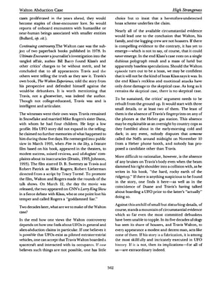 Walton Abduction Case                                                                                  High Strangeness

cases proliferar�rl in the years ahead, they would               choice but to insist that a heretofore-undetected
become staples of dose-encounter lore. So would                  hoax scheme underlies the claim.
reports of onboard encounters with humanlike or
                                                                 Nearly all of the available circumstantial evidence
near-human beings associated with smaller entities
                                                                 would lead one to the conclusion that Walton, his
(Bullard, op. cit.).
                                                                 family, and the logging crew are not hoaxers. If there
Continuing controvmy.The Walton case was the sub­                is compelling evidence to the contrary, it has yet to
ject of two paperback books published in 1978. In                emerge-which is not to say, of course, that it could
Ultimate Encounterajournalist's investigation into the           neveremerge. In the end Klass's case rests on a single
tangled affair, author Bill Ban� found Klass's and               dubious polygraph result and a mass of lurid but
other critics' charges to be without merit, and he               apparently baseless speculations. Should the Walton
concluded that to all appearances Travis and Lhc:                tpisude   turn out to be a hoax, we may be confident
others were telling the truth as they saw it. Travis's           that it will not be the kind of hoax Klass says it was. In
own book, The Walton Experience, told the story from             the end Klass's reckless and emotional au.acks have
his perspective and defended himself against the                 only done damage to the skeptical case. As long as it
would-be debunkers. It is worth mentioning th:ilt                remains the skeptical case, there is no skeptical case.
Travis, not a ghostwriter, was indeed the author.
                                                                 To be sustained, the critics' argument needs to be
Though not college-educated, Travis was and is
                                                                 rebuilt from the ground up. It would start with three
intelligent and articulate.
                                                                 small details, or at least two of them. The least of
The witnesses went their own ways . Travis remained              them is the absence of Travis's fingerprints on any of
in Snowflake and married Mike Rogers's sister Dana,              the phones at the Heber gas station. This absence
with whom he had four children. He kept a low                    may be explainable as an oversight by country cops as
profile. His UFO story did not expand in the telling;            they fumbled about in the early-morning cold and
he claimed no further memories of what happened to               dark; in any event, nobody disputes that someone
him during those five days. He reemerged into pub1ic             called the Neffs around midnight on November           10
view in March 1993, when Fire in the Sky, a feature              from a Heber phone booth, and nobody has pro­
lilm based on his book, appeared in the theaters, to             posed a candidate other than Travis.
modest success, mixed .-eviews, am.l ufulugislS' com­
                                                                 More difficult to rationalize, however, is the absence
plaints about its inaccuracies (Drasin, 1993;Johnson,
                                                                 of any bruises on Travis's body even when the beam
1993). The film starred D . B. Sweeney as Travis ami
                                                                 slammed his right shoulder into a collision with, as he
Robert Patrick as Mike Rogers; Robert Lieberman
                                                                 writes in his book, "the hard, rocky earth of the
directed from a script by Tracy Torme. To promote
                                                                 ridgetop." If there is anything suspicious to be found
the film, Walton and Rogers made the rounds of the
                                                                 in the story, one finds it here-as well as in the
talk shows. On March 12, the day the movie was
                                                                 coincidence of Duane and Travis's having talked
released, the two appeared on CNN's Larry King Show
                                                                 about boarding a UFO prior to the latter's "actually"
in a fierce debate with Klass, who at one point lost his
                                                                 doing so.
temper and called Rogers a "goddamned liar."

                                                                 Against this anthill of small but disturbing details, of
Two decades later, what are we to make ofthe Walton
                                                                 course, stands a mountain of circumstantial evidence
case?
                                                                 which so far even the most committed debunkers
In the end how one views the Walton controversy                  have been unable to topple. In its five decades ufology
depends on how one feels about UFOs in general and               has seen its share of hoaxers, and Travis Walton, to
alien-abduction claims in particular. If one believes it         every appearance a modest and decent man, aclS like
is possible that UFOs exist as piloted extraterrestrial          none of them. If his story is a fabrication, it is among
vehicles, one can accept that Travis Walton boarded a            the most skillfully and intricately executed in UFO
spacecraft and interacted with its occupants. Tf    nne          history. If it is not, then its implications-for all of
believes such things are not possible, one has little            us-are extraordinary indeed.




                                                           562
 