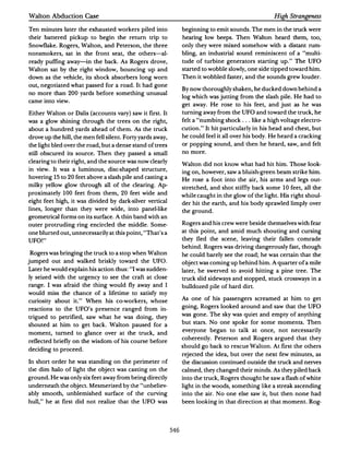 Walton Abduction Case                                                                                High Strangeness

Ten minutes later the exhausted workers piled into               beginning to emit sounds. The men in the truck were
their battered pickup to begin the return trip to                hearing low beeps. Then Walton heard them, too,
Snowflake. Rogers, Walton, and Peterson,the three                only they were mixed somehow with a distant rum­
nonsmokers, sat in the front seat, the others-al­                bling, an industrial sound reminiscent of a "multi­
ready puffing away-in the back. As Rogers drove,                 tude of turbine generators starting up. " The UFO
Walton sat by the right window, bouncing up and                  started to wobble slowly, one side tipped toward him.
down as the vehicle, its shock absorbers long worn               Then it wobbled faster, and the sounds grew louder.
out, negotiated what passed for a road. It had gone
                                                                 By now thoroughly shaken, he ducked down behind a
no more than    200 yards before something unusual
                                                                 log which was jutting from the slash pile. He had to
came into view.
                                                                 get away. He rose to his feet, and just as he was
Either Walton or Dalis (accounts vary) saw it first.It           turning away from the UFO and toward the truck, he
was a glow shining through the trees on the right,               felt a "numbing shock . ..like a high voltage electro­
about a hundred yards ahead of them. As the truck                cution." It hit particularly in his head and chest,but
drove up the hill, the men fell silent.Forty yards away,         he could feel it all over his body. He heard a cracking
the light bled over the road,but a dense stand of trees          or popping sound, and then he heard, saw, and felt
still obscured its source. Then they passed a small              no more.
clearing to their right, and the source was now clearly
                                                                 Walton did not know what had hit him. Those look­
in view. It was a luminous, disc-shaped structure,
                                                                 ing on,however,saw a bluish-green beam strike him.
hovering 15 to 20 feet above a slash pile and casting a
                                                                 He rose a foot into the air, his arms and legs out­
milky yellow glow through all of the clearing. Ap­
                                                                 stretched, and shot stiffly back some   I 0 feet, all the
proximately 100 feet from them,      20 feet wide and            while caught in the glow of the light. His right shoul­
eight feet high, it was divided by dark-silver vertical          der hit the earth, and his body sprawled limply over
lines, longer than they were wide, into panel-like               the ground.
geometrical forms on its surface. A thin band with an
outer protruding ring encircled the middle. Some·                Rogers and his crew were beside themselves with fear

one blurted out, unnecessarily at this point, "That's a          at this point, and amid much shouting and cursing

UFO!"                                                            they fled the scene, leaving their fallen comrade
                                                                 behind. Rogers was driving dangerously fast, though
Rogers was bringing the truck to a stop when Walton              he could barely see the road; he was certain that the
jumped out and walked briskly toward the UFO.                    object was coming up behind him.A quarter of a mile
Later he would explain his action thus: "I was sudden­           later, he swerved to avoid hitting a pine tree. The
ly seized with the urgency to see the craft at close             truck slid sideways and stopped, stuck crossways in a
range. I was afraid the thing would fly away and I               bulldozed pile of hard dirt.
would miss the chance of a lifetime to satisfy my
                                                                 As one of his passengers screamed at him to get
curiosity about it." When his co-workers, whose
                                                                 going, Rogers looked around and saw that the UFO
reactions to the UFO's presence ranged from in·
                                                                 was gone. The sky was quiet and empty of anything
trigued to petrified, saw what he was doing, they
                                                                 but stars. No one spoke for some moments. Then
shouted at him to get back. Walton paused for a
                                                                 everyone began to talk at once, not necessarily
moment, turned to glance over at the truck, and
                                                                 coherently. Peterson and Rogers argued that they
reflected briefly on the wisdom of his course before
                                                                 should go back to rescue Walton.At first the others
deciding to proceed.
                                                                 rejected the idea, but over the next few minutes, as
In short order he was standing on the perimeter of               the discussion continued outside the truck and nerves
the dim halo of light the object was casting on the              calmed, they changed their minds. As they piled back
ground.He was only six feet away from being directly             into the truck, Rogers thought he saw a flash of white
underneath the object.Mesmerized by the "unbeliev·               light in the woods, something like a streak ascending
ably smooth, unblemished surface of the curving                  into the air. No one else saw it, but then none had
hull," he at first did not realize that the UFO was              been looking in Lhat direction at that moment. Rog-




                                                           546
 