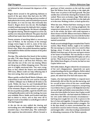 High Strangeness                                                                          Walton Abduction Case

ers believed he had witnessed the departure of the             good part of their attention on the trail that would
UFO.                                                           have led Walton from the pickup to the slash pile.
                                                               There were no prints in the hard ground. The pine
Rogers drove around in the gathering darkness in
                                                               needles that covered the clearing floor looked undis·
search of the spot where they had seen the UFO.
                                                               turbed.There were no broken twigs. There were no
There were a number of clearings and any number of
                                                               bum marks or other unusual effects in the slash pile
slash piles in the vicinity,and one looked pretty much
                                                               or in the trees.Nothing,in short, to back up the story.
like another, so it was not easy. But eventually they
found it. Rogers drove into the site. His headlights           'When last seen, Walton had been wearing no more
revealed nothing except the slash pile their compan­           than a light jacket. As the evening progressed, the
ion had been standing beside. He shined a flashlight           temperature plummeted. If Walton was somewhere
through the clearing. Then he stepped out of the cab,          out in the woods, the bitter cold could represent a
and his crew reluctantly followed.The panic they had           direct threat to his life.Ellison went back to Heber to
suffered had made them feel almost physically ill.             collect additional searchers,but even with the further
                                                               manpower the mystery of Walton's whereabouts re·
Twenty minutes of searching failed to uncover any
                                                               mained unresolved.
trace of Walton. As the enormity of the evening's
strange events began to sink in, some of the men,              Finally around midnight Rogers remarked that Travis's
including Rogers, who considered Walton his best               mother, Mary Walton Kellett, ought to be notified.
friend, wept. When they pulled themselves together,            She was staying in a remote cabin on a ranch in Bear
they headed for Heber and the initiation of the police         Springs, about I 0 miles in the woods to the east.
investigation.                                                 (Kellett lived there part of the year and spent winters
                                                               at her home in Snowflake. She was shortly to return
Five days. The authorities first heard of the incident         to town. Rogers and Undersheriff Coplan set off to
                                                                       )
just after 7:30, when Navajo County Deputy Sheriff             see her. They showed up at her door around I A.M.
Chuck Ellison took a call from Ken Peterson, who               Mrs. Kellett knew Rogers, of course, but had not met
said only that one of the crew was missing. Ellison            Coplan before now.
met the group at a Heber shopping center. The men
were in a highly emotional state. Two were crying.             Still visibly shaken, Rogers related the circumstances

Even as they related the bizarre and unbelievable              of her son's disappearance. Apparently not quite

UFO story, Ellison could not help reflecting that if           comprehending what he was telling her, Kellett asked

they were acting, they were awfully good at it.                him to repeat the story.Then, after some moments'
                                                               pause, she asked him if he had told anyone else.
Ellison quickly notified Sheriff Marlin Gillespie, who
ordered him to wait with the crew until he could get           Coplan, who had expected Kellett to respond more

to Heber.Gillespie was in Holbrook 40 miles to the             dramatically, did not like the way she was acting, and

north. Within the hour he and Undersheriff Ken                 he-as well as later critics of the case--would make

Coplan arrived and commenced their own interview               much of Kellett's apparent composure, interpreting
                                                               it as evidence that as a party to the hoax she knew her
of the witnesses. Rogers, who wanted to get back to
                                                               son was all right and hidden away somewhere. In fact,
the site as quickly as possible,urged the sheriffs men
                                                               those who knew Kellett far better than Coplan would
to bring bloodhounds to aid in the tracking,but none
                                                               insist that a hard life--she had raised six children on
were available. Pierce, Smith, and Goulette said they
                                                               her own under difficult economic circumstances­
had no desire to return, and so they went off in
                                                               had long since taught her not to fly to pieces in the
Rogers's truck to Snowflake to notify Rogers's wife of
                                                               face of crises and tragedies. It was part of her person­
what had happened.
                                                               al code not to display emotion before strangers. Yet
At the site the six men stalked the clearing and               in the days ahead, as events overwhelmed her, she
surrounding area with flashlights and a searchlight            would show emotion before friends, acquaintances,
mounted atop a four-wheel jeep. The understand­                and strangers alike--a fact that would go unmentioned
ably suspicious law-enforcement officers focused a             in debunking treatments of the Walton episode.




                                                         547
 