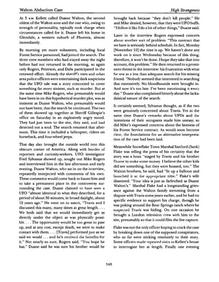 Walton Abduction Case                                                                                      High Strangeness

At   3   A.M. Kellett called Duane Walton, the second            brought back because "they don't kill people." He
oldest of the Walton sons and the one who, owing to              and Mike denied, however, that they were UFO buffs.
strength of personality, typically took charge when              ''I follow it like I do a lot of other things," Duane said.
circumstances called for it. Duane left his home in
                                                                 Later in the interview Rogers expressed concern
Glendale, a western suburb of Phoenix, almost
                                                                 ahoul another sort of problem: "This contract that
immediately.
                                                                 we have is seriously behind schedule.In fact, Monday
By morning yet more volunteers, including local                  [November 10) the time is up.We haven't done any
Forest S enice personnel, had joined the search. The             work on it since W ednesd ay because of this t.hing;
three crew members who had stayed away the night                 therefore, it won't be done.I hope they take that into
before had not returned in the morning, so again                 account, this problem." He then returned to a promi­
only Rogers, Peterson, and Dalis participated in the             nent theme in the interview: his frustration with what
renewed effort.Already the !iihf':rifr.-. men and o ther         he. st�w   as   a less than adequate sear ch for his missing
area police officers were entertaining dark suspicions           friend. "Nobody seemed that interested in searching
that the UFO tale was a story concocted to cover                 that extensively. No bloodhounds were brought in.
somet hing far more sinister, such   as   murder. Dut at         And now it's too late. I've been mentioning iL t:Vt:I)'
the same time Mike Rogers, who presumably would                  day." Duane also complained bitterly about the Jacka·
have been in on this hypothetical murder plot, was as            daisical nature of the search.
insistent as Duane Walton, who presumably would
                                                                 It certainly seemed, Sylvanus thought, as if the two
not have been, that the search be continued.The two
                                                                 were genuinely concerned about Travis. Yel at the
of them showed up together at Sheriff Gillespie's
                                                                 same time Duane's remarks about UFOs am.l tlu:
office on Saturday in an explosively angry mood.
                                                                 intentions of their occupants made him uneasy; so
They had just been to the site, they said, and hall
                                                                 did Mike's expressed concerns about the lateness of
detected not a soul. The search resumed that after­
                                                                 his Forest Service contract. As would soon become
noon. This time it included a helicopter, riders on
                                                                 clear, the foundations for an alternative interpreta·
horseback, and four-wheel jeeps.
                                                                 tion of the case had been laid.
That day also brought the outside world into this
                                                                 Meanwhile Snowflake Town Marshal Sanford (Sank)
obscure corner of America. Along with hordes of
                                                                 Flake was telling the press of his certainty that the
reporters and curiosity-seekers, UFO investigator
                                                                 story was a hoax "staged by Travis and his brother
Fred Sylvanus showed up, sought out Mike Rogers
                                                                 Duane to make some money. I believe the other kids
and interviewed him in the late afternoon and early
                                                                 did see something, but they were hoaxed, too." The
even in g. Duane Walton, who sat in on the interview,
                                                                 Walton brothers, he said, had "lit up a balloon and
repeatedly interjected with comments of his own.
                                                                 launched it at the apprupdate time. Flake's wife
                                                                                                    "
These comments would come back to haunt him and
                                                                 dissented. "Your idea is just as farfetched as Duane
to take a permanent place in the controversy sur­
                                                                 Walton's." Marshal Flake had a longstanding griev·
rounding the case. Duane claimed ro have. se.e.n a
                                                                 ance against the Walton family stemming from a
UFO "almost identical to what they described, for a
                                                                 dispute with Travis some years earlier, and he had no
              30 minutes, in broad daylight, about
period of about
                                                                 specific evidence to support his charge, though he
12 years ago." He went on to assert, "Travis an d      I
                                                                 was poking around the Bear Springs ranch where he
discussed this many, many times at great length....
                                                                 sus pectt:U Travis was hiding. On one occasion he
We both said that we would immediately get as
                                                                 brought a London television c:r ew with him to the
directly under the object as was physically possi·
                                                                 site, presumably so that it could film the live capture.
ble. . . . The opportunity would be too great to pass
up, and at any cost, except death, we were to make               Flake was not the only officer hoping to crack the case
contact with them .... [Travis] performed just as we             by breaking down one of the supposed conspirators,
said we would ... and he's receiv�U tht: benefits for            who so far were sticking resolutely to their story.
it." Not nearly so sure, Rogers said, "You hope he               Some officers       made repet�te.d visirs to Kellett's house
has." Duane said he was sure his brother would be                to interrogate her at length. Finally one evening




                                                           548
 