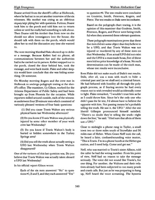 High Strangeness                                                                                   Walton Abduction Case

Duane arrived from the sheriffs office at Holbrook,                          to question #4. The test results were conclusive
where he had sat in on yet another inteniew of the six                       on Goulette, Smith, Peterson, Rogers, and
witnesses. His mother was crying as an oblivious                             Pierce. The test results on Dalis were incondusive.
deputy kept plying her with questions. Furious, Duane
                                                                             Based on the polygraph chart tracing, it is the
took him to the porch and told him not to retum
                                                                             opinion of this examiner that Goulette, Smith,
unless or until he really had something to talk about.
                                                                             Peterson, Rogers, and Pierce were being truth­
Then Duane told his mother that from now on she
                                                                             ful when they answered these relevant questions.
should not allow investigators into the house; she
should talk with them on the porch, which would                          These polygraph examinations prove that these
allow her to end the discussion any time she wanted                          five men did see some object that they believe to
to.                                                                          be a UFO, and that Travis Walton was not

The next morning Man�hal Flake showed up to deliv­                           injured or murdered by any of these men on

er a message. Because Kellett had no phone, all                          that Wednesday. If an actual UFO did not exist

communications between her and the authorities                               and the UFO is a man-made hoax, five of these

had to he c:anierl out in p�non_ Kellett stepped out to                      men hid no prior knowledge of a hoax. No such

the porch, closed the door behind her, took the                              determination can be made of the sixth man,

message, and went back inside. Flake and other skep­                         whose test results were inconclusive.

tics would later conclude that she was hiding some­              Even Flake did not make much of Dalis's test results.
thing. Or someone.                                               Dalis, after all, was a man with much to hide: a
On Monday morning Ragen and the crew met in                      criminal past and (as we shall see) a criminal future.
Holbrook to undergo polygr,ph testing "t the sher­               He had behaved with hostility all through the poly­
iffs office. The examiner, Cy Gilson, worked for the             graph process, as if fearing secrets he had every
Arizona Department of Public Safety and had been                 reason not to wish revealed would accidentally come
brought up from Phoenix for the occasion. While                  to light. Flake remarked,        "I wouldn't trust him as far
reporters milled around outside, each of the witness­            as I could throw him. Since he's the only one who
es undenvent four 20-m.inute tests which consisted of            didn't pass the lie test, I'd almost have to believe the
variously phrased versions of four basic questions:              opposite with him. Not passing means he's probably
                                                                 telling the truth. He saw it, the UFO." After the test
       (I)   Did you cause Tra,is Walton any serious
                                                                 Sheritl Gillespie          pronounced      himself satisfied.
      physical harm last Wednesday afternoon?
                                                                 ""There"s no doubt they're telling the truth-right
      (2) Do you know if Travis Walton was physically            down the line;· he said. "'I feel sure that all six of them
      injured by some other member of your work                  Si:t.W Cl   UFO...
      crew last Wednesday?
                                                                 Close to midnight a phone rang in Taylor, a small
      (3)    Do you know if Travis Walton's body is              town two or three miles south of Snowflake and              30
      buried or hidden somewhere in the Turkey                   miles east of Heber. When Grant Neff took the call,
      Springs area?                                              he heard a faint, confused-sounding voice mutter,

      (4) Did you tell the truth about actually seeing a         "This is Travis. I'm in a phone booth at the Heber gas

      UFO last Wednesday when Travis Walton                      station, and I need help. Come and get me."

      disappeared?
                                                                 Neff, who was married to Travis's sister Allison, told
One of the variants of this last question was, Do you            the caller he had the wrong number. From his point
believe that Travis Walton was actually taken aboard             of view, Neff had no reason to take the message
a UFO last Wednesday?                                            seriously. The voice did not sound like Travis's, for
                                                                 one thing. For another, the Waltons and their rela­
In his official report Gilson wrote:
                                                                 tives already had been subjected to too many prank
      Each of the six men answered "No" to ques­                 and crank calls. But just as he was preparing to hang
      tions#!, 2 and3 and they each answered "Yes"
                     ,                                           up, Neff heard the voice screaming. The hysteria




                                                           549
 