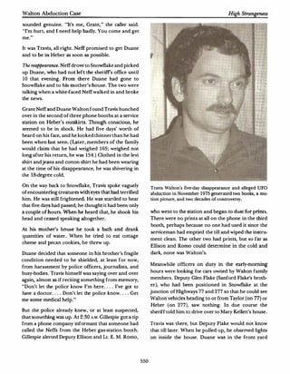 Walton Abduction Case

sounded genuine. "It's me, Grant," the caller said.
"I'm hun, and I need help badly.You come and get
me."

It was Travis, all right. Neff promised to get Duane
and to be   in Heber as soon as possible.

The reappearance. Neff drove to Snowflake and picked
up Duane, who had not left the sheriffs office until
10 that evening. From there Duane had gone to
Snowflake and to his mother's house. The two were
talking when a white-faced Neff walked in and broke
the news.

Grant Neff and Duane Walton found Travis hunched
over in the second of three phone booths at a service
station on Heber's    outskirts. Th ough conscious, he
seemed to be in shock. He had five days' worth of
beard on his face, and he looked thinner than he had
been when last seen.(Later, members of the family
would claim that he had weighed 165; weighed not
long after his return, he was   154.) Clothed in the levi
shirt and jeans and cotton shirt he had been wearing
at the time of his disappearance, he was shivering in
the 18-degree cold.

On the way back to Snowflake, Travis spoke vaguely
                                                                  Travis Walton's five-day disappearance and alleged UFO
of encountering creatures with eyes that had terrified            abduction in November     1975   generated two bo oks, a mo­
him. He was still frightened.He was startled to hear              tion picture, and two decades of controversy.
that five days had passed; he thought it had been only
a couple of hours. When he heard that, he shook his               who went to the station and began to dust for prints.
head and ceased speaking a ltogether.                             There were no prints at all on the phone in the third
                                                                  booth, perhaps because no one had used it since the
At his mother's house he took a bath and drank
                                                                  serviceman had     emptied the till and wiped the instru·
quantities of water. When he tried to eat cottage
                                                                  ment clean. The other two had prints, but so far as
cheese and pecan cookies, he threw up.
                                                                  Ellison and Romo could determine in the cold and
Duane decided that someone in his brother's fragile               dark, none was Walton's.
condition needed to be shielded, at least for now,
                                                                  Meanwhile officers on duty in the early-morning
from harassment by police officers, journalists, and
                                                                  ho urs were looking for cars owned by Walton family
busy·bodies.Travis himself was saying over and over
again, almost as if reciting something from memory,               members.Deputy Glen Flake (Sanford Flake's broth­

"Don't let the police know I'm here.... I've got to               er), who had been positioned in Snowflake at the

have a doctor.... Don't let the police know ....Get               junction of Highways     77 and 277 so that he could see
me some medical help."                                            Walton vehicles heading to or from Taylor (on 77) or
                                                                  Heber (on       277), saw nothing. In due course the
But the police already knew, or at least suspected,               sheriff told him to drive over to Mary Kellett's house.
that something was up.At 2:30A.M. Gillespie got a tip
from a phone company informant that someone had                   Travis was there,     but Deputy Flake would not know
called the Neffs from the Heber gas·station booth.                that till   later. When he pulled up, he observed lights
Gillespie alerted Deputy Ellison and Lt.E.M. Romo,                on inside the house. Duane was in the front yard




                                                            550
 
