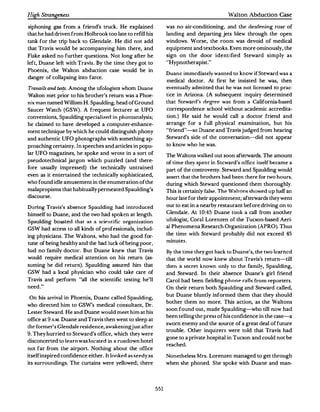 Iligh StrangeneJS                                                                           Walton Abduction Case

siphoning gas from a friend's truck. He explained                 was no air-conditioning, and the d�afening roar of
that he had driven from Holbrook too late to refill his           landing and departing jets blew through the open
tank for the trip back to Glendale. He did not add                windows. Worse, the room was devoid of medical
that Travis would be accompanying him there, and                  equipment and textbooks.Even more ominously, the
Flake asked no further questions. Not long after he               sign on the door identified Steward simply as
left, Duane left with Travis. By the time they got to              ''Hypnotherapist.''
Phoenix, the Walton abduction case would be in
                                                                  Duane immediately wanted to know if Steward was a
danger of collapsing into farce.
                                                                  medical doctor. At first he insisted he was, then
 Travails and lesfs. Among the ufologists whom Duane              eventually admitted that he was not licensed to prac·
Walton met prior to his brother's return was a Phoe·              tice in Arizona. (A subsequent inquiry determined
nix man named William H. Spaulding, head of Ground                that Steward's rlegrPe was from a California-based
Saucer Watch (GSW). A frequent lecturer at UFO                    correspondence school without academic accredita­
conventions, Spaulding specializfrl in photoanalysis;             tion.) He said he would call a doctor friend and
he claimed to have developed a computer-enhance­                  arrange for a full physical examination, but his
ment technique by which he could distinguish phony                "friend" -so Duane and Travis judged from hearing
and authentic UFO photographs with something ap­                  Steward's side of the conversation--<iid not appear
proaching certainty. In speeches and articles in popu­            to know who he was.
lar UFO magazines, he spoke and wrote in a sort of                The Waltons walked out soon afterwards.The amount
pseudotechnical jargon which puzzled (and there­                  of time they spent in Steward's office itselfbecame a
 fore usually impressed) the technically untrained                part of the controversy. Steward and Spaulding would
even as it entertained the technically sophisticated,             assert that the brothers had been there for two hours,
who found idle amusement in the enumeration of the                during which Steward questioned them thoroughly.
malapropisms that habitually permeated Spaulding's                This is certainly false. The Waltons showed up half an
discourse.                                                        hour late for their appointment; afterv.rards they went
 During Travis's absence Spaulding had introduced                 out to eat in a nearby restaurant before driving on to
himself to Duane, and the two had spoken at length.               Glendale. At 10:45 Duane took a call from another
Spaulding boa'ted that a' a scif"ntific org aniza tion          ufologist, Coral Lorenzen of the Tucson-based Aeri­
GSW had access to all kinds of professionals, includ­             al Phenomena Research Organization (APRO). Thus
ing physicians. The Waltons, who had the good for­                the time with Steward probably did not exceed 45
tune of being healthy and the bad luck ofbeing poor,              minutes.
had no family doctor. But Duane knew that Travis                  By the time they got back to Duane's, the two learned
would require medical attention on his return (as­                that the world now knew about Travis's return-till
suming he did return). Spaulding assured him that                 then a secret known only to the family, Spaulding,
GSW had a local physician who could take care of                  and Steward. In their absence Duane's girl friend
 Travis and perform "all the scientific testing he'll             Carol had been fielding phone ralls from reporters.
need."                                                            On their return both Spaulding and Steward called,
                                                                  but Duane bluntly informed them that they should
 On his arrival in Phoenix, Duane called Spaulding,
                                                                  bother them no more. This action, as the Waltons
who directed him to GSW's medical consultant, Dr.
                                                                  soon found out, made Spaulding-who till now had
Lester Steward. He and Duane would meet him at his
                                                                  been telling the press of his confidence in the case-a
office at 9 A.M. Duane and Travis then went to sleep at
                                                                  sworn enemy and the source of a great deal of future
thefanner's Glendale residence, awakeningjust after
                                                                  trouble. Other inquirers were told that Travis had
9. They hurried to Steward's office, which they were
                                                                  gone to a private hospital in Tucson and could not be
disconcerted to learn wali located in a rundown hotel
                                                                  reached.
not far from the airport. Nothing about the office
itself inspired confidence either. lt.lookerl as seedy as         Nonetheless Mrs. Lorenzen managed to get through
its surroundings. The curtains were yellowed; there               when she phoned. She spoke with Duane and man-




                                                            551
 