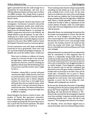 Walton Abduction Case                                                                              High Strangeness

aged to persuade him that she could arrange for an             Travis would speculate that the red spot was probably
examination by local physicians-real ones. So at               something he had picked up in the course of his
3:3 0 that afternoon Duane and Travis met two Phoe­            work, probably from a thorny bush. On the other
nix APRO members, Drs. Joseph Saults (a general                hand, as we shall soon see, some critics would charge
practitioner) and Howard Kandell (a pediatrician), at          that the mark was evidence that Travis had injected
Duane's home.                                                  drugs, probably LSD, into his right elbow.While this
                                                               latter theory is hardly plausible, Travis's defenders
This was well and good-the first step toward a real
                                                               would never be able to offer an explanation for the
investigation-but between Lorenzen's call and the
                                                               curious absence of bruises, which one would expect
physicians' examination another party would enter,
                                                               in the wake of Travis's alleged beam-driven collision
and hugely complicate, the story. At noon Lorenzen
                                                               with the ground.
heard from the Natinnal F.nquirer. In exchange for
APRO's cooperation and access to the Waltons, the              Meanwhile Duane was maintaining the pretense that
tabloid offered to pay all expenses. To start with, it         his brother was hospitalized in Tucson. He told this
would pay for a hotel room in which the brothers               untruth-<>r, as he thought of it, cover story-not
could be sequestered; it would also dispatch a team of         only to press inquirers but to Sheriff Gillespie, who
reporters to the scene.Since APRO could not match              had learned of Travis's return only through media
the Enquirer's financial resources, Lorenzen agreed.           accounts. On Tuesday, however, he found out that
                                                               Travis was staying with Duane near Phoenix. He
Travis's examination went well. Saults and Kandell             drove to Glendale and confronted Duane and Travis
found that he was in good health. There were only
                                                               near midnight.
two out-of-the-ordinary physiological symptoms.As
Kandell, who wrote the medical report, would note :            Gillespie listened as an exhausted Travis related what
                                                               little he remembered of what happened after he
     There were no bruises or evidence of trauma,              awoke in a hospital-like setting inside what he as­
     except for a two-mm red spot in the crease of             sumed was an alien spacecraft.After hearing him out,
     his right elbow, which was suggestive of a nee­           the sheriff wondered aloud if Travis had not been hit
     dle puncture; however, it was not overlying any           with a club or baseball bat, then drugged and taken to
     signifcant blood vessel. He denied being aware
            i                                                  an earthly hospital. Travis disagreed, pointing out
     of its presence and did not know what it might            that the physical tests he had just undergone had
     be due to . . . .                                         detected no trace of drugs or bumps on his head.The
                                                               incident had occurred just as he said it had, and he
     Urinalysis-volume 560 cc; normal, with good
                                                               would take a lie-detector test to prove it. Duane
     concentration [SpG 1. 032]; however, there was
                                                               added that Travis would take any kind of test, not just
     no acetone present, which is unusual, consider­
                                                               polygraph but truth serum, voice stress analysis, or
     ing that any person who is without adequate
                                                               hypnosis, to prove that he was telling the truth.
     nutrition for twenty-four to forty-eight hours
                                                               Gillespie said a polygraph test would do.
     will break down his own body-fat stores, which
     should result in ketones [acetones] being ex­             By the next day, Wednesday, November 1 2, Spaulding
     creted into the urine.The absence of ketones in           was being quoted in the press as saying that he and his
     his urine, considering a ten-pound weight loss,           group had found unspecified "holes in this story."
     is difficult to explain.                                  Spaulding, who had directed the Waltons to "Dr. "
                                                               Steward, also stressed that the investigation required
Duane had given the doctors a bottle of urine-the
                                                               more than anything "competent scientific personnel
product of Travis's first post-return micturition;
                                                               conducting scientific tests. " Later that day he told
early on Spaulding had urged Duane to make sure
                                                               reporters, "We're going to blow this story out today."
such a sample was presened.Of course there was no
way to prove this was Travis's specimen. The physi­            On Thursday, Travis and Duane slipped away to
cians had to take the brothers' word for it.                   nearby Scottsdale, where the National Enquirer had a




                                                         552
 