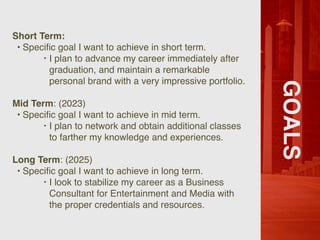 GOALS
Short Term:
• Speci
fi
c goal I want to achieve in short term.
‣ I plan to advance my career immediately after
graduation, and maintain a remarkable
personal brand with a very impressive portfolio.
Mid Term: (2023)
• Speci
fi
c goal I want to achieve in mid term.
‣ I plan to network and obtain additional classes
to farther my knowledge and experiences.
Long Term: (2025)
• Speci
fi
c goal I want to achieve in long term.
‣ I look to stabilize my career as a Business
Consultant for Entertainment and Media with
the proper credentials and resources.
 