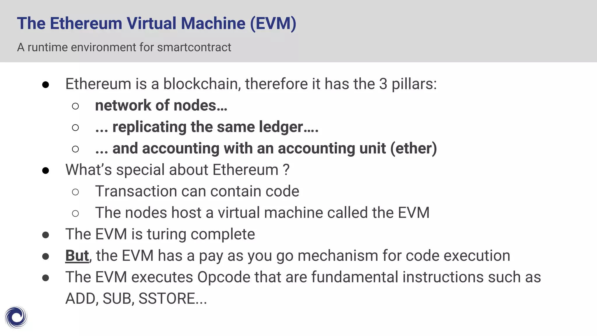 The Ethereum Virtual Machine (EVM)
● Ethereum is a blockchain, therefore it has the 3 pillars:
○ network of nodes…
○ ... replicating the same ledger….
○ ... and accounting with an accounting unit (ether)
● What’s special about Ethereum ?
○ Transaction can contain code
○ The nodes host a virtual machine called the EVM
● The EVM is turing complete
● But, the EVM has a pay as you go mechanism for code execution
● The EVM executes Opcode that are fundamental instructions such as
ADD, SUB, SSTORE...
A runtime environment for smartcontract
 