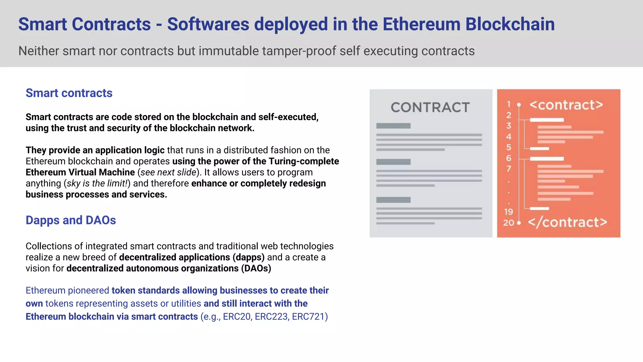 Neither smart nor contracts but immutable tamper-proof self executing contracts
Smart Contracts - Softwares deployed in the Ethereum Blockchain
Smart contracts
Smart contracts are code stored on the blockchain and self-executed,
using the trust and security of the blockchain network.
They provide an application logic that runs in a distributed fashion on the
Ethereum blockchain and operates using the power of the Turing-complete
Ethereum Virtual Machine (see next slide). It allows users to program
anything (sky is the limit!) and therefore enhance or completely redesign
business processes and services.
Dapps and DAOs
Collections of integrated smart contracts and traditional web technologies
realize a new breed of decentralized applications (dapps) and a create a
vision for decentralized autonomous organizations (DAOs)
Ethereum pioneered token standards allowing businesses to create their
own tokens representing assets or utilities and still interact with the
Ethereum blockchain via smart contracts (e.g., ERC20, ERC223, ERC721)
Contract
Offer
Consideration
Acceptance
<smart contract>
contract OfferContract {
uint public acceptance_rate = 50;
mapping (address => uint) tradeAccount;
mapping (address => uint) coinAccount;
address public owner;
function Consideration() {
owner = msg.sender;
}
modifier onlyOwner {
if (msg.sender != owner) sign;
}
function setAccept(uint rate) onlyOwner {
acceptance_rate = rate;
}
}
</smart contract>
 