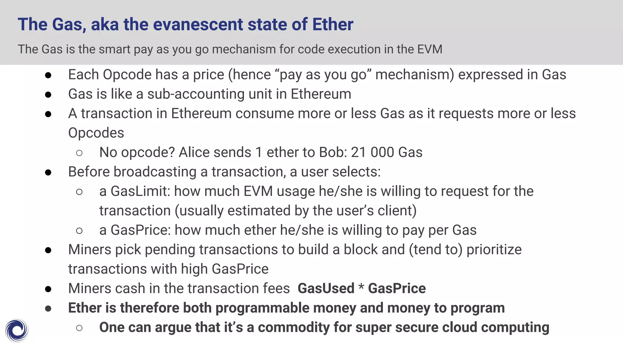 The Gas, aka the evanescent state of Ether
● Each Opcode has a price (hence “pay as you go” mechanism) expressed in Gas
● Gas is like a sub-accounting unit in Ethereum
● A transaction in Ethereum consume more or less Gas as it requests more or less
Opcodes
○ No opcode? Alice sends 1 ether to Bob: 21 000 Gas
● Before broadcasting a transaction, a user selects:
○ a GasLimit: how much EVM usage he/she is willing to request for the
transaction (usually estimated by the user’s client)
○ a GasPrice: how much ether he/she is willing to pay per Gas
● Miners pick pending transactions to build a block and (tend to) prioritize
transactions with high GasPrice
● Miners cash in the transaction fees GasUsed * GasPrice
● Ether is therefore both programmable money and money to program
○ One can argue that it’s a commodity for super secure cloud computing
The Gas is the smart pay as you go mechanism for code execution in the EVM
 
