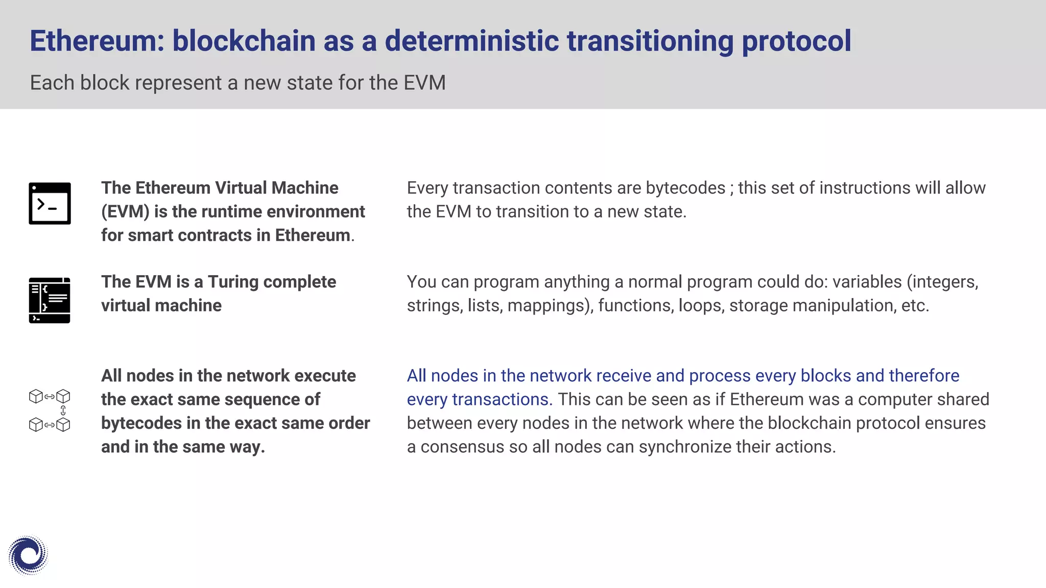 Ethereum: blockchain as a deterministic transitioning protocol
Each block represent a new state for the EVM
The Ethereum Virtual Machine
(EVM) is the runtime environment
for smart contracts in Ethereum.
The EVM is a Turing complete
virtual machine
All nodes in the network execute
the exact same sequence of
bytecodes in the exact same order
and in the same way.
Every transaction contents are bytecodes ; this set of instructions will allow
the EVM to transition to a new state.
You can program anything a normal program could do: variables (integers,
strings, lists, mappings), functions, loops, storage manipulation, etc.
All nodes in the network receive and process every blocks and therefore
every transactions. This can be seen as if Ethereum was a computer shared
between every nodes in the network where the blockchain protocol ensures
a consensus so all nodes can synchronize their actions.
 