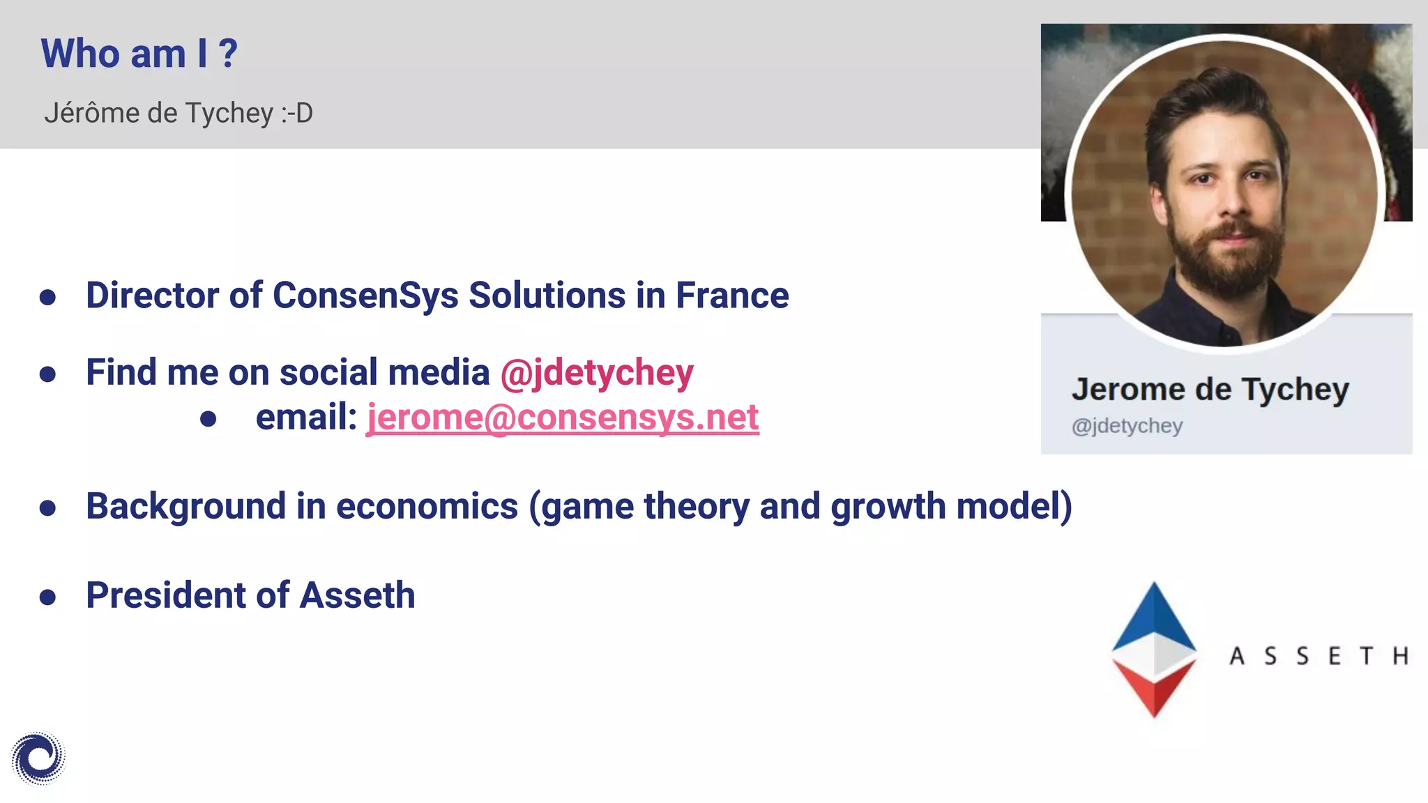Jérôme de Tychey :-D
Who am I ?
● Director of ConsenSys Solutions in France
● Find me on social media @jdetychey
● email: jerome@consensys.net
● Background in economics (game theory and growth model)
● President of Asseth
 
