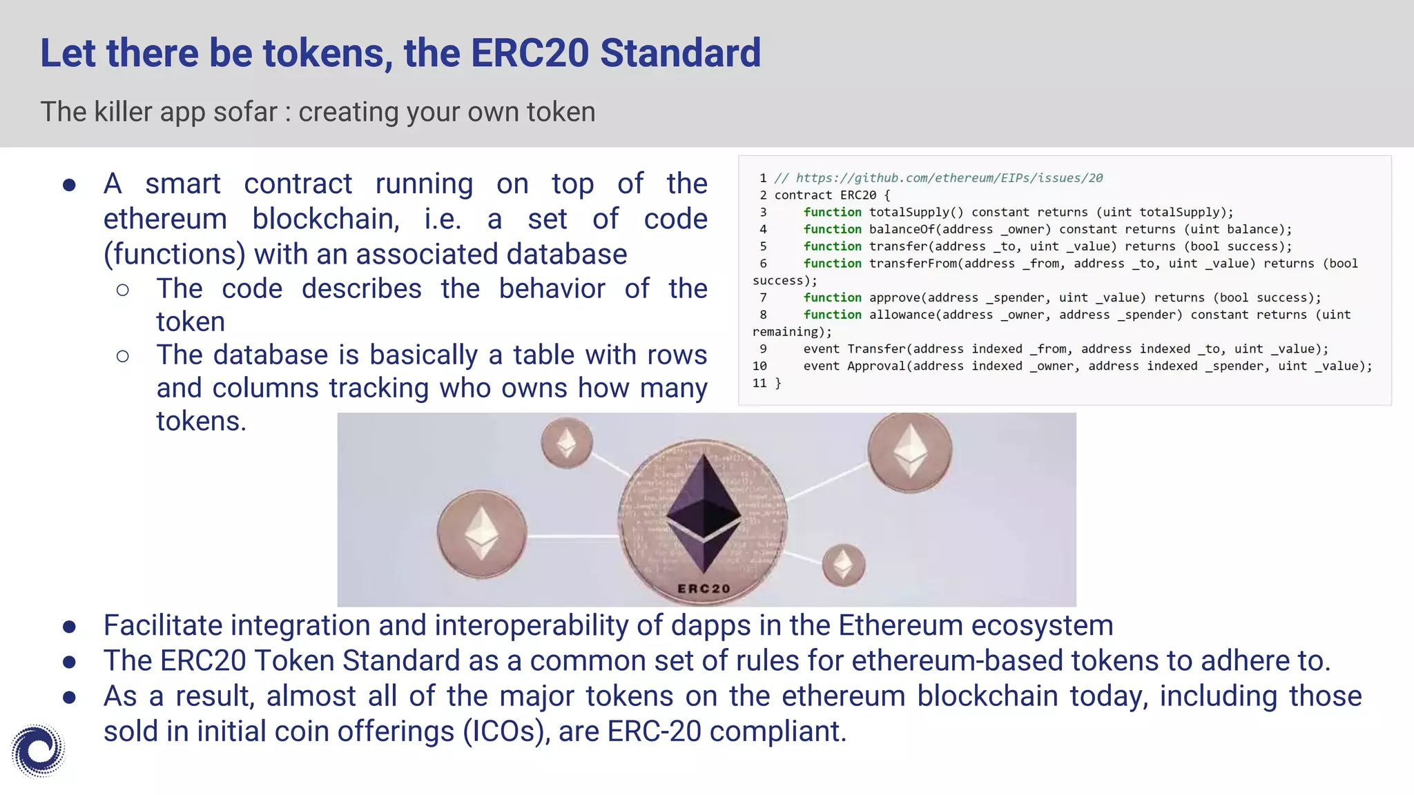 The killer app sofar : creating your own token
Let there be tokens, the ERC20 Standard
● Facilitate integration and interoperability of dapps in the Ethereum ecosystem
● The ERC20 Token Standard as a common set of rules for ethereum-based tokens to adhere to.
● As a result, almost all of the major tokens on the ethereum blockchain today, including those
sold in initial coin offerings (ICOs), are ERC-20 compliant.
● A smart contract running on top of the
ethereum blockchain, i.e. a set of code
(functions) with an associated database
○ The code describes the behavior of the
token
○ The database is basically a table with rows
and columns tracking who owns how many
tokens.
 