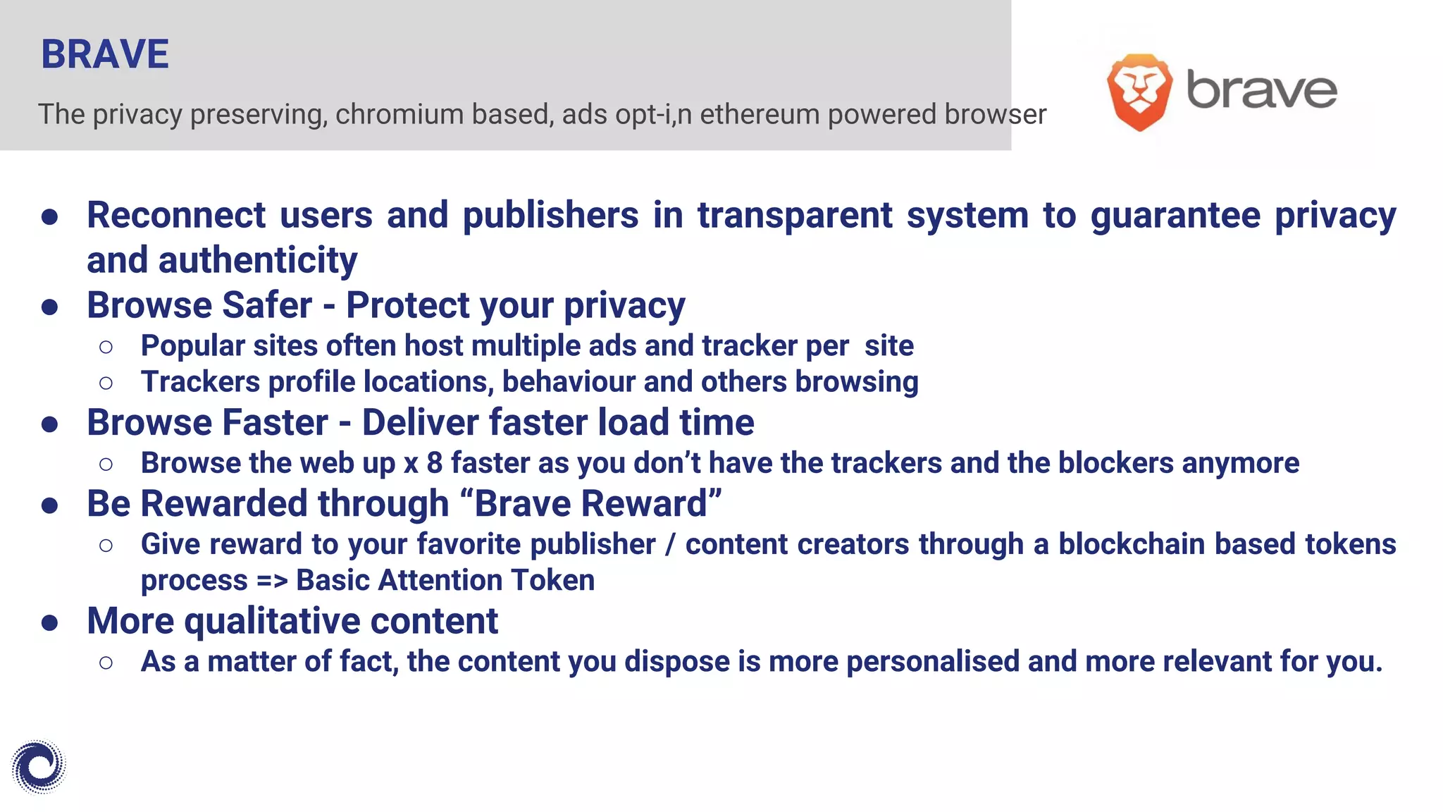 BRAVE
● Reconnect users and publishers in transparent system to guarantee privacy
and authenticity
● Browse Safer - Protect your privacy
○ Popular sites often host multiple ads and tracker per site
○ Trackers profile locations, behaviour and others browsing
● Browse Faster - Deliver faster load time
○ Browse the web up x 8 faster as you don’t have the trackers and the blockers anymore
● Be Rewarded through “Brave Reward”
○ Give reward to your favorite publisher / content creators through a blockchain based tokens
process => Basic Attention Token
● More qualitative content
○ As a matter of fact, the content you dispose is more personalised and more relevant for you.
The privacy preserving, chromium based, ads opt-i,n ethereum powered browser
 