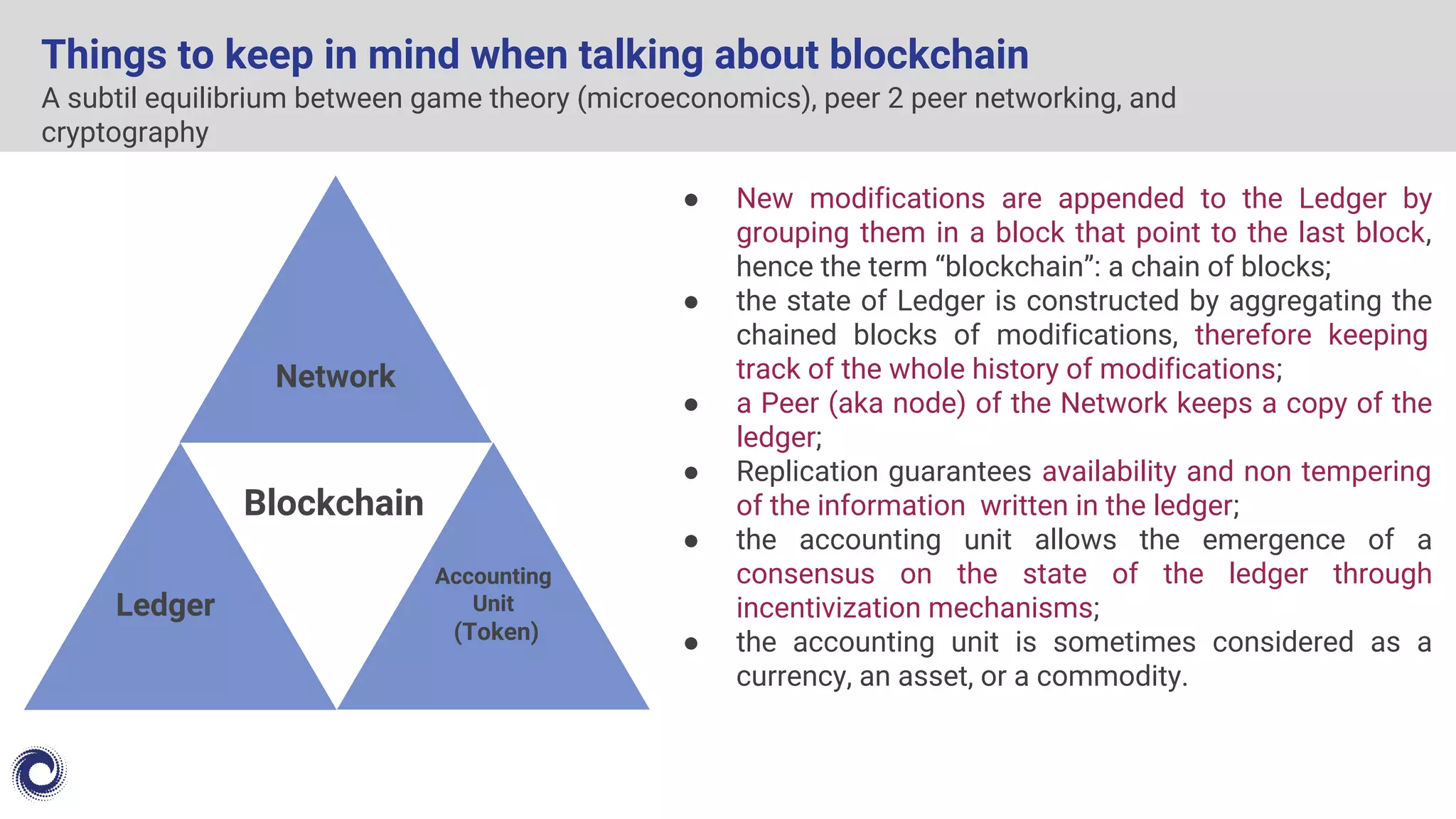 A subtil equilibrium between game theory (microeconomics), peer 2 peer networking, and
cryptography
Things to keep in mind when talking about blockchain
● New modifications are appended to the Ledger by
grouping them in a block that point to the last block,
hence the term “blockchain”: a chain of blocks;
● the state of Ledger is constructed by aggregating the
chained blocks of modifications, therefore keeping
track of the whole history of modifications;
● a Peer (aka node) of the Network keeps a copy of the
ledger;
● Replication guarantees availability and non tempering
of the information written in the ledger;
● the accounting unit allows the emergence of a
consensus on the state of the ledger through
incentivization mechanisms;
● the accounting unit is sometimes considered as a
currency, an asset, or a commodity.
Network
Ledger
Blockchain
Accounting
Unit
(Token)
 