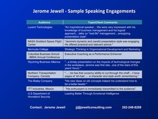 Jerome Jewell - Sample Speaking Engagements Contact:  Jerome Jewell  jj@jewellconsulting.com  202-248-8208 Leading Better Through Emotional Intelligence U.S Department of Homeland Security &quot;His enthusiasm is immediately transmitted to the audience&quot;. ITT Industries, Mexico &quot;His new ideas on old concepts helped me understand how to be a better leader.&quot; The Bailey Company &quot;......he has that uncanny ability to cut through the chaff....I have pages of 'ah-has'..... a character and style worth remembering.&quot;  Northern Transportation Company, Canada &quot;...a timely presentation on the impacts of technological changes in the workplace. Jerome was first rate...one of the stars of this years' forum.&quot; Wyoming Business Alliance  Executive Coaching as a Performance Enhancer Columbia Business School - BBSA Annual Conference Strategic Thinking in Organizational Development and Marketing  Bermuda College  &quot;Jerome's dynamic and candid presentation style was engaging. He offered practical and relevant advice.&quot; NASA Goddard Space Flight Center &quot;An inspirational speaker....We were very impressed with his knowledge of business management and his logical approach....talks on &quot;real life&quot; management....energizing presentation style&quot;. Lucent Technologies Topic/Client Comments Audience  