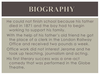 He could not finish school because his father
died in 1871 and the boy had to begin
working to support his family.
With the help of his father’s old friend he got
the place of a clerk in the London Railway
Office and received two pounds a week.
Office work did not interest Jerome and he
took up teaching, journalism and acting.
His first literary success was a one-act
comedy that was performed in the Globe
Theatre.
 