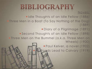 Novels:
 Idle Thoughts of an Idle Fellow (1886)
 Three Men in a Boat (To Say Nothing of the Dog)
(1889)
 Diary of a Pilgrimage (1891)
 Second Thoughts of an Idle Fellow (1898)
 Three Men on the Bummel (a.k.a. Three Men on
Wheels) (1900)
 Paul Kelver, a novel (1902)
 All Roads Lead to Calvary (1919)
 
