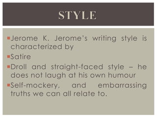 Jerome K. Jerome’s writing style is
characterized by
Satire
Droll and straight-faced style – he
does not laugh at his own humour
Self-mockery, and embarrassing
truths we can all relate to.
 