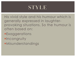 His vivid style and his humour which is
generally expressed in laughter-
provoking situations. So the humour is
often based on:
Exaggerations
Incongruity
Misunderstandings
 