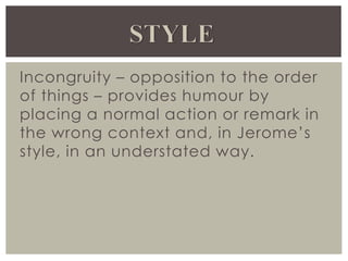 Incongruity – opposition to the order
of things – provides humour by
placing a normal action or remark in
the wrong context and, in Jerome’s
style, in an understated way.
 