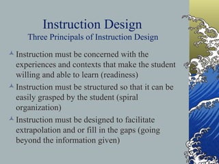 Instruction Design   Three Principals of Instruction Design   Instruction must be concerned with the experiences and contexts that make the student willing and able to learn (readiness)   Instruction must be structured so that it can be easily grasped by the student (spiral organization)   Instruction must be designed to facilitate extrapolation and or fill in the gaps (going beyond the information given)   