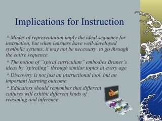 Implications for Instruction “ Any subject can be taught effectively in some intellectually honest form to any child  at any stage of development”.   “ The subject matter must be made ready for the child”   The instructional challenge is to provide problems that fit the manner of the child’s thinking and temp him/her into more powerful modes of thinking.   The notion of  enactive, iconic, and  symbolic stages may also be applied  to adults learning unfamiliar material   Modes of representation imply the ideal sequence for instruction, but when learners have well-developed symbolic systems, it may not be necessary  to go through the entire sequence The notion of “spiral curriculum” embodies Bruner’s ideas by ‘spiraling” through similar topics at every age  Discovery is not just an instructional tool, but an important learning outcome  Educators should remember that different  cultures will exhibit different kinds of  reasoning and inference  