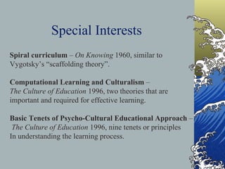 Special Interests Spiral curriculum  –  On Knowing  1960, similar to  Vygotsky’s “scaffolding theory”. Computational Learning and Culturalism  –  The Culture of Education  1996, two theories that are  important and required for effective learning. Basic Tenets of Psycho-Cultural Educational Approach  –  The Culture of Education  1996, nine tenets or principles In understanding the learning process. 