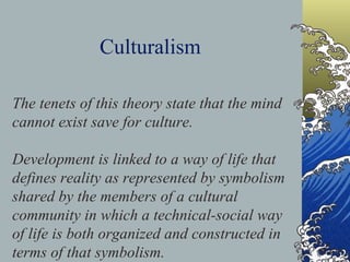 Culturalism The tenets of this theory state that the mind cannot exist save for culture.  Development is linked to a way of life that defines reality as represented by symbolism shared by the members of a cultural community in which a technical-social way of life is both organized and constructed in terms of that symbolism.   