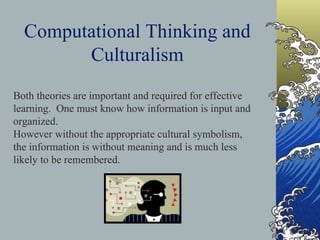 Computational Thinking and Culturalism Both theories are important and required for effective learning.  One must know how information is input and organized.  However without the appropriate cultural symbolism, the information is without meaning and is much less likely to be remembered.   