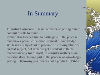 In Summary To instruct someone….is not a matter of getting him to commit results to mind. Rather, it is to teach him to participate in the process that makes possible the establishment of knowledge.  We teach a subject not to produce little living libraries on that subject, but rather to get a student to think mathematically for himself, to consider matters as an historian does, to take part in the process of knowledge-getting.  Knowing is a process not a product.  (1966) 