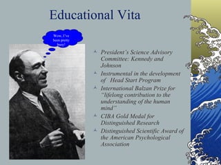Educational Vita Professor of Psychology at Harvard - (1952-1972) Watts Professor at Oxford, England-  (1972-1980) New School of Social Research New York Senior Research Fellow in Law, New York University (Current) Research Professor of Psychology, New York University (Current)   President’s Science Advisory Committee: Kennedy and Johnson Instrumental in the development of  Head Start Program International Balzan Prize for “lifelong contribution to the understanding of the human mind” CIBA Gold Medal for Distinguished Research Distinguished Scientific Award of the American Psychological Association Wow, I’ve been pretty busy! 