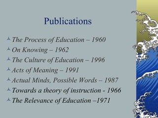 Publications The Process of Education – 1960 On Knowing – 1962  The Culture of Education – 1996 Acts of Meaning – 1991 Actual Minds, Possible Words – 1987 Towards a theory of instruction - 1966   The Relevance of Education –1971 