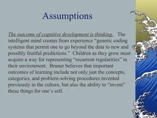 Assumptions   The outcome of cognitive development is thinking.   The intelligent mind creates from experience “generic coding systems that permit one to go beyond the data to new and possibly fruitful predictions.”  Children as they grow must acquire a way for representing “recurrent regularities” in their environment.  Bruner believes that important outcomes of learning include not only just the concepts, categories, and problem-solving procedures invented previously in the culture, but also the ability to “invent” these things for one’s self.     