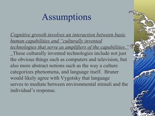 Assumptions Cognitive growth involves an interaction between basic human capabilities and “culturally invented technologies that serve as amplifiers of the capabilities.”  These culturally invented technologies include not just the obvious things such as computers and television, but also more abstract notions such as the way a culture categorizes phenomena, and language itself.  Bruner would likely agree with Vygotsky that language  serves to mediate between environmental stimuli and the individual’s response. 
