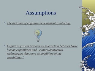 Assumptions The outcome of cognitive development is thinking. Cognitive growth involves an interaction between basic human capabilities and “culturally invented technologies that serve as amplifiers of the capabilities.” 