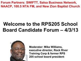 Forum Partners: SWIFTT, Salsa Business Network,
NAACP, 100.5 NTA FM, and New Zion Baptist Church




 Welcome to the RPS205 School
 Board Candidate Forum – 4/3/13


                 Moderator: Mike Williams,
                 executive director, Rock River
                 Training Corp & former RPS
                 205 school board president
 