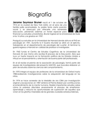 Biografía
Jerome Seymour Bruner                nació el 1 de octubre de
1915 en la ciudad de New York (USA), en el seno de una
familia judía acomodada. Su padre tenía cierta posición
social y se preocupó por ofrecerle una esmerada
educación, previendo además un fondo especial para
financiar sus estudios universitarios. Bruner ingresó en la Universidad de Duke
a los 16 años y se gradúa en 1937.

Prosiguió sus estudios en la Universidad de Harvard donde obtuvo el PhD en
psicología en 1941. Durante la II Guerra Mundial se alistó en el ejército,
trabajando en el departamento de psicología del cuartel. Al terminar la
guerra regresa a Harvard en calidad de profesor e investigador.

En 1960 funda el Centro de Estudios Cognitivos de la Universidad de
Harvard. En ese mismo año escribe El proceso de la Educación, libro que
tuvo un fuerte impacto en la formación política de los Estados Unidos e
influyó en el pensamiento y orientación de buena parte del profesorado.

En el 63 recibe el premio de la asociación de psicología, formó parte del
equipo de investigadores del proyecto MACOS, que buscaba elaborar un
plan de estudios sobre las ciencias del comportamiento.

En 1970 integra el equipo de profesores de la Universidad de Oxford hasta
1980,realizando investigaciones sobre la adquisición del lenguaje en los
niños.

En 1974 se hace acreedor de la Medalla de oro CIBA por investigación
original y excepcional, en 1987 obtiene el Premio Balzan por contribuciones
al entendimiento de la mente humana. Realizó importantes estudios sobre
cómo la pobreza afectaba severamente el proceso de enseñanza-
aprendizaje y reducía las oportunidades de superación de aquellos que
vivían en los ghettos miserables de las grandes ciudades estadounidenses.
 