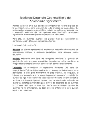 Teoría del Desarrollo Cognoscitivo o del
                Aprendizaje Significativo
Plantea su Teoría, en la que coincide con Vigotsky en resaltar el papel de
la actividad como parte esencial de todo proceso de aprendizaje. Sin
embargo Bruner añade, a la actividad guiada o mediada en Vigotsky, que
la condición indispensable para aprender una información de manera
significativa, es tener la experiencia personal de descubrirla.

Para ello, los alumnos, cuando sea posible, han de representar los
contenidos según diferentes categorías o formas:

inactiva – icónica – simbólica

Inactiva: Se puede representar la información mediante un conjunto de
operaciones motoras o acciones apropiadas para alcanzar ciertos
resultados.

Icónica: Mediante una serie de imágenes mentales o graficas sin
movimiento, más o menos complejas, basadas en datos percibidos o
imaginados que representan un concepto sin definirlo exactamente.

Simbólica: La información se representa mediante una serie de
proposiciones lógicas determinadas de un sistema simbólico gobernado
por reglas o leyes para transformar las proposiciones, los lenguajes, el
idioma, que se convierte en el referente para representar el conocimiento,
aunque se siga manteniendo la capacidad de hacerlo en forma inactiva
(motora) o icónica (imágenes). Bruner propone que los docentes deben
ajustar sus estrategias metodológicas al nivel de desarrollo de los alumnos,
por lo que decir que un concepto no se puede enseñar porque los
alumnos no lo entenderían, es decir que no entienden lo que quieren
explicar los profesores.
 