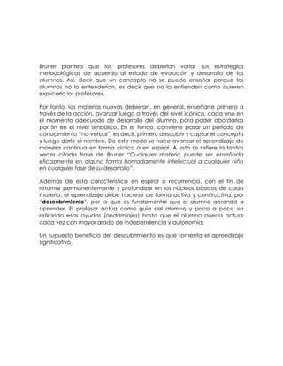 Bruner plantea que los profesores deberían variar sus estrategias
metodológicas de acuerdo al estado de evolución y desarrollo de los
alumnos. Así, decir que un concepto no se puede enseñar porque los
alumnos no lo entenderían, es decir que no lo entienden como quieren
explicarlo los profesores.

Por tanto, las materias nuevas debieran, en general, enseñarse primero a
través de la acción, avanzar luego a través del nivel icónico, cada uno en
el momento adecuado de desarrollo del alumno, para poder abordarlas
por fin en el nivel simbólico. En el fondo, conviene pasar un período de
conocimiento “no-verbal”; es decir, primero descubrir y captar el concepto
y luego darle el nombre. De este modo se hace avanzar el aprendizaje de
manera continua en forma cíclica o en espiral. A esto se refiere la tantas
veces citada frase de Bruner “Cualquier materia puede ser enseñada
eficazmente en alguna forma honradamente intelectual a cualquier niño
en cualquier fase de su desarrollo”.

Además de esta característica en espiral o recurrencia, con el fin de
retomar permanentemente y profundizar en los núcleos básicos de cada
materia, el aprendizaje debe hacerse de forma activa y constructiva, por
“descubrimiento”, por lo que es fundamental que el alumno aprenda a
aprender. El profesor actúa como guía del alumno y poco a poco va
retirando esas ayudas (andamiajes) hasta que el alumno pueda actuar
cada vez con mayor grado de independencia y autonomía.

Un supuesto beneficio del descubrimiento es que fomenta el aprendizaje
significativo.
 