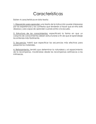 Características
Existen 4 características en ésta teoría:

1. Disposición para aprender: una teoría de la instrucción puede interesarse
por las experiencias y los contextos que tenderán a hacer que el niño esté
deseoso y sea capaz de aprender cuando entre a la escuela.

2. Estructura de los conocimientos: especificará la forma en que un
conjunto de conocimientos deben estructurarse a fin de que el aprendizaje
los entienda más fácilmente.

3. Secuencia: habrá que especificar las secuencias más efectivas para
presentar los materiales.

4. Reforzamiento: tendrá que determinar la naturaleza y el esparcimiento
de la recompensa, moviéndose desde las recompensas extrínsecas a las
intrínsecas.
 