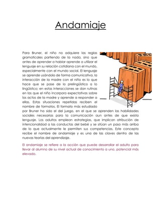 Andamiaje

Para Bruner, el niño no adquiere las reglas
gramaticales partiendo de la nada, sino que
antes de aprender a hablar aprende a utilizar el
lenguaje en su relación cotidiana con el mundo,
especialmente con el mundo social. El lenguaje
se aprende usándolo de forma comunicativa, la
interacción de la madre con el niño es lo que
hace que se pase de lo prelingüístico a lo
lingüístico; en estas interacciones se dan rutinas
en las que el niño incorpora expectativas sobre
los actos de la madre y aprende a responder a
ellas. Estas situaciones repetidas reciben el
nombre de formatos. El formato más estudiado
por Bruner ha sido el del juego, en el que se aprenden las habilidades
sociales necesarias para la comunicación aun antes de que exista
lenguaje. Los adultos emplean estrategias, que implican atribución de
intencionalidad a las conductas del bebé y se sitúan un paso más arriba
de lo que actualmente le permiten sus competencias. Este concepto
recibe el nombre de andamiaje y es una de las claves dentro de las
nuevas teorías del aprendizaje.

El andamiaje se refiere a la acción que puede desarrollar el adulto para
llevar al alumno de su nivel actual de conocimiento a uno, potencial más
elevado.
 
