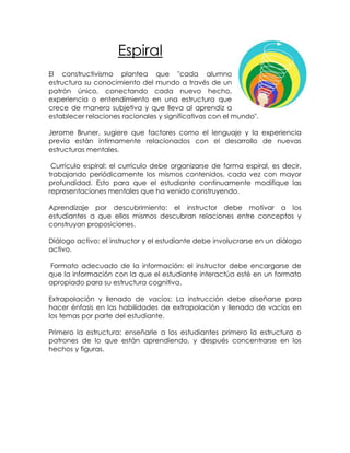 Espiral
El constructivismo plantea que "cada alumno
estructura su conocimiento del mundo a través de un
patrón único, conectando cada nuevo hecho,
experiencia o entendimiento en una estructura que
crece de manera subjetiva y que lleva al aprendiz a
establecer relaciones racionales y significativas con el mundo".

Jerome Bruner, sugiere que factores como el lenguaje y la experiencia
previa están íntimamente relacionados con el desarrollo de nuevas
estructuras mentales.

 Currículo espiral: el currículo debe organizarse de forma espiral, es decir,
trabajando periódicamente los mismos contenidos, cada vez con mayor
profundidad. Esto para que el estudiante continuamente modifique las
representaciones mentales que ha venido construyendo.

Aprendizaje por descubrimiento: el instructor debe motivar a los
estudiantes a que ellos mismos descubran relaciones entre conceptos y
construyan proposiciones.

Diálogo activo: el instructor y el estudiante debe involucrarse en un diálogo
activo.

Formato adecuado de la información: el instructor debe encargarse de
que la información con la que el estudiante interactúa esté en un formato
apropiado para su estructura cognitiva.

Extrapolación y llenado de vacíos: La instrucción debe diseñarse para
hacer énfasis en las habilidades de extrapolación y llenado de vacíos en
los temas por parte del estudiante.

Primero la estructura: enseñarle a los estudiantes primero la estructura o
patrones de lo que están aprendiendo, y después concentrarse en los
hechos y figuras.
 