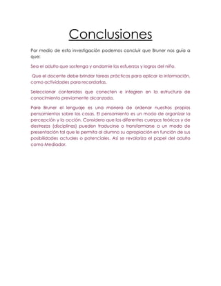Conclusiones
Por medio de esta investigación podemos concluir que Bruner nos guía a
que:

Sea el adulto que sostenga y andamie los esfuerzos y logros del niño.

Que el docente debe brindar tareas prácticas para aplicar la información,
como actividades para recordarlas.

Seleccionar contenidos que conecten e integren en la estructura de
conocimiento previamente alcanzada.

Para Bruner el lenguaje es una manera de ordenar nuestros propios
pensamientos sobre las cosas. El pensamiento es un modo de organizar la
percepción y la acción. Considera que los diferentes cuerpos teóricos y de
destrezas (disciplinas) pueden traducirse o transformarse a un modo de
presentación tal que le permita al alumno su apropiación en función de sus
posibilidades actuales o potenciales. Así se revaloriza el papel del adulto
como Mediador.
 