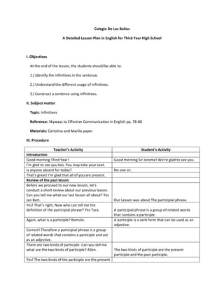 Colegio De Los Baños

                       A Detailed Lesson Plan in English for Third Year High School



I. Objectives

  At the end of the lesson, the students should be able to:

  1.) Identify the infinitives in the sentence.

  2.) Understand the different usage of infinitives.

  3.) Construct a sentence using infinitives.

II. Subject matter

  Topic: Infinitives

  Reference: Skyways to Effective Communication in English pp. 78-80

  Materials: Cartolina and Manila paper

III. Procedure

                  Teacher’s Activity                                    Student’s Activity
Introduction
Good morning Third Year!                               Good morning Sir Jerome! We’re glad to see you.
I’m glad to see you too. You may take your seat.
Is anyone absent for today?                            No one sir.
That’s great! I’m glad that all of you are present.
Review of the past lesson
Before we proceed to our new lesson, let’s
conduct a short review about our previous lesson.
Can you tell me what our last lesson all about? Yes
Jan Bert.                                              Our Lesson was about The participial phrase.
Yes! That’s right. Now who can tell me the
definition of the participial phrase? Yes Tyra.        A participial phrase is a group of related words
                                                       that contains a participle.
Again, what is a participle? Romulo.                   A participle is a verb form that can be used as an
                                                       adjective.
Correct! Therefore a participial phrase is a group
of related words that contains a participle and act
as an adjective.
There are two kinds of participle. Can you tell me
what are the two kinds of participle? Allen.           The two kinds of participle are the present
                                                       participle and the past participle.
Yes! The two kinds of the participle are the present
 